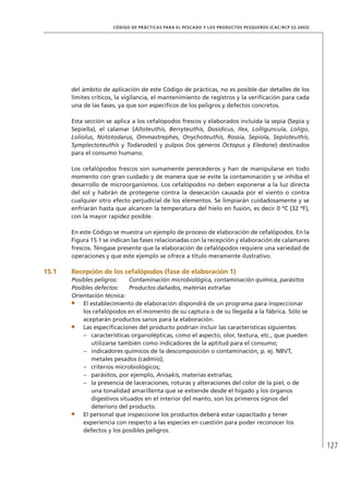 127
CÓDIGO DE PRÁCTICAS PARA EL PESCADO Y LOS PRODUCTOS PESQUEROS (CAC/RCP 52-2003)
del ámbito de aplicación de este Código de prácticas, no es posible dar detalles de los
límites críticos, la vigilancia, el mantenimiento de registros y la veriﬁcación para cada
una de las fases, ya que son especíﬁcos de los peligros y defectos concretos.
Esta sección se aplica a los cefalópodos frescos y elaborados incluida la sepia (Sepia y
Sepiella), el calamar (Alloteuthis, Berryteuthis, Dosidicus, Ilex, Lolliguncula, Loligo,
Loliolus, Nototodarus, Ommastrephes, Onychoteuthis, Rossia, Sepiola, Sepioteuthis,
Symplectoteuthis y Todarodes) y pulpos (los géneros Octopus y Eledone) destinados
para el consumo humano.
Los cefalópodos frescos son sumamente perecederos y han de manipularse en todo
momento con gran cuidado y de manera que se evite la contaminación y se inhiba el
desarrollo de microorganismos. Los cefalópodos no deben exponerse a la luz directa
del sol y habrán de protegerse contra la desecación causada por el viento o contra
cualquier otro efecto perjudicial de los elementos. Se limpiarán cuidadosamente y se
enfriarán hasta que alcancen la temperatura del hielo en fusión, es decir 0 ºC (32 ºF),
con la mayor rapidez posible.
En este Código se muestra un ejemplo de proceso de elaboración de cefalópodos. En la
Figura 15.1 se indican las fases relacionadas con la recepción y elaboración de calamares
frescos. Téngase presente que la elaboración de cefalópodos requiere una variedad de
operaciones y que este ejemplo se ofrece a título meramente ilustrativo.
15.1 Recepción de los cefalópodos (fase de elaboración 1)
Posibles peligros: Contaminación microbiológica, contaminación química, parásitos
Posibles defectos: Productos dañados, materias extrañas
Orientación técnica:
El establecimiento de elaboración dispondrá de un programa para inspeccionar
los cefalópodos en el momento de su captura o de su llegada a la fábrica. Sólo se
aceptarán productos sanos para la elaboración.
Las especiﬁcaciones del producto podrían incluir las características siguientes:
características organolépticas, como el aspecto, olor, textura, etc., que pueden–
utilizarse también como indicadores de la aptitud para el consumo;
indicadores químicos de la descomposición o contaminación, p. ej. NBVT,–
metales pesados (cadmio);
criterios microbiológicos;–
parásitos, por ejemplo,– Anisakis, materias extrañas;
la presencia de laceraciones, roturas y alteraciones del color de la piel, o de–
una tonalidad amarillenta que se extiende desde el hígado y los órganos
digestivos situados en el interior del manto, son los primeros signos del
deterioro del producto.
El personal que inspeccione los productos deberá estar capacitado y tener
experiencia con respecto a las especies en cuestión para poder reconocer los
defectos y los posibles peligros.
 