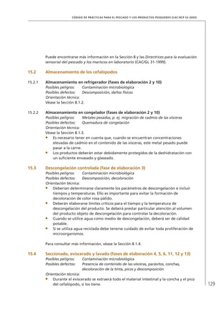 129
CÓDIGO DE PRÁCTICAS PARA EL PESCADO Y LOS PRODUCTOS PESQUEROS (CAC/RCP 52-2003)
Puede encontrarse más información en la Sección 8 y las Directrices para la evaluación
sensorial del pescado y los mariscos en laboratorio (CAC/GL 31-1999).
15.2 Almacenamiento de los cefalópodos
15.2.1 Almacenamiento en refrigerador (fases de elaboración 2 y 10)
Posibles peligros: Contaminación microbiológica
Posibles defectos: Descomposición, daños físicos
Orientación técnica:
Véase la Sección 8.1.2.
15.2.2 Almacenamiento en congelador (fases de elaboración 2 y 10)
Posibles peligros: Metales pesados, p. ej. migración de cadmio de las vísceras
Posibles defectos: Quemadura de congelación
Orientación técnica:
Véase la Sección 8.1.3.
Es necesario tener en cuenta que, cuando se encuentran concentraciones
elevadas de cadmio en el contenido de las vísceras, este metal pesado puede
pasar a la carne.
Los productos deberán estar debidamente protegidos de la deshidratación con
un suﬁciente envasado y glaseado.
15.3 Descongelación controlada (fase de elaboración 3)
Posibles peligros: Contaminación microbiológica
Posibles defectos: Descomposición, decoloración
Orientación técnica:
Deberían determinarse claramente los parámetros de descongelación e incluir
tiempos y temperaturas. Ello es importante para evitar la formación de
decoloración de color rosa pálido.
Deberán elaborarse límites críticos para el tiempo y la temperatura de
descongelación del producto. Se deberá prestar particular atención al volumen
del producto objeto de descongelación para controlar la decoloración.
Cuando se utilice agua como medio de descongelación, deberá ser de calidad
potable.
Si se utiliza agua reciclada debe tenerse cuidado de evitar toda proliferación de
microorganismos.
Para consultar más información, véase la Sección 8.1.4.
15.4 Seccionado, eviscerado y lavado (fases de elaboración 4, 5, 6, 11, 12 y 13)
Posibles peligros: Contaminación microbiológica
Posibles defectos: Presencia de contenido de las vísceras, parásitos, conchas,
decoloración de la tinta, picos y descomposición
Orientación técnica:
Durante el eviscerado se extraerá todo el material intestinal y la concha y el pico
del cefalópodo, si los tiene.
 