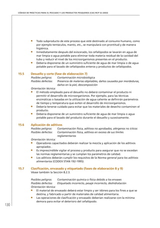 130
CÓDIGO DE PRÁCTICAS PARA EL PESCADO Y LOS PRODUCTOS PESQUEROS (CAC/RCP 52-2003)
Todo subproducto de este proceso que esté destinado al consumo humano, como
por ejemplo tentáculos, manto, etc., se manipulará con prontitud y de manera
higiénica.
Inmediatamente después del eviscerado, los cefalópodos se lavarán en agua de
mar limpia o agua potable para eliminar toda materia residual de la cavidad del
tubo y reducir el nivel de los microorganismos presentes en el producto.
Debería disponerse de un suministro suﬁciente de agua de mar limpia o de agua
potable para el lavado de cefalópodos enteros y productos de cefalópodos.
15.5 Desuello y corte (fase de elaboración 7)
Posibles peligros: Contaminación microbiológica
Posibles defectos: Presencia de materias objetables, daños causados por mordeduras,
daños en la piel, descomposición
Orientación técnica:
El método empleado para el desuello no deberá contaminar el producto ni
permitir el desarrollo de microorganismos. Por ejemplo, para las técnicas
enzimáticas o basadas en la utilización de agua caliente se deﬁnirán parámetros
de tiempo y temperatura que eviten el desarrollo de microorganismos.
Debería tenerse cuidado para evitar que los materiales de desecho contaminen el
producto.
Debería disponerse de un suministro suﬁciente de agua de mar limpia o agua
potable para el lavado del producto durante el desuello y sucesivamente.
15.6 Aplicación de aditivos
Posibles peligros: Contaminación física, aditivos no aprobados, alérgenos no ícticos
Posibles defectos: Contaminación física, aditivos en exceso de sus límites
reglamentarios
Orientación técnica:
Operadores capacitados deberán realizar la mezcla y aplicación de los aditivos
apropiados .
Es imprescindible vigilar el proceso y producto para asegurar que no se excedan
las normas reglamentarias y se cumplan los parámetros de calidad.
Los aditivos deberán cumplir los requisitos de la Norma general para los aditivos
alimentarios (CODEX STAN 192-1995).
15.7 Clasiﬁcación, envasado y etiquetado (fases de elaboración 8 y 9)
Véase también la Sección 8.2.3.
Posibles peligros: Contaminación química o física debido a los envases
Posibles defectos: Etiquetado incorrecto, pesaje incorrecto, deshidratación
Orientación técnica:
El material de envasado deberá estar limpio y ser idóneo para los ﬁnes a que se
destina, y fabricado a partir de materiales de calidad alimentaria.
Las operaciones de clasiﬁcación y envasado deberían realizarse con la mínima
demora para evitar el deterioro del cefalópodo.
 