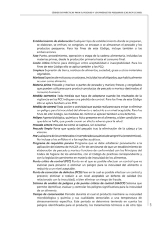 5
CÓDIGO DE PRÁCTICAS PARA EL PESCADO Y LOS PRODUCTOS PESQUEROS (CAC/RCP 52-2003)
Establecimiento de elaboración Cualquier tipo de establecimiento donde se preparan,
se elaboran, se enfrían, se congelan, se envasan o se almacenan el pescado y los
productos pesqueros. Para los ﬁnes de este Código, incluye también a las
embarcaciones.
Fase Punto, procedimiento, operación o etapa de la cadena alimentaria, incluidas las
materias primas, desde la producción primaria hasta el consumo ﬁnal.
Límite crítico Criterio para distinguir entre aceptabilidad e inaceptabilidad. Para los
ﬁnes de este Código ello se aplica también a los PCD.
Limpieza Supresión de tierra, residuos de alimentos, suciedad, grasa u otros materiales
objetables.
MariscosEspeciesdemoluscosycrustáceos,incluidosloscefalópodos,quehabitualmente
se usan como alimento.
Materia prima Pescado y marisco o partes de pescado y marisco frescos y congelados
que pueden utilizarse para producir productos de pescado o marisco destinados al
consumo humano.
Medida correctiva Toda medida que haya de adoptarse cuando los resultados de la
vigilancia en los PCC indiquen una pérdida de control. Para los ﬁnes de este Código
ello se aplica también a los PCD.
Medida de control Toda acción o actividad que pueda realizarse para evitar o eliminar
un peligro para la inocuidad del alimento o reducirlo a un nivel aceptable. Para los
ﬁnes de este Código, las medidas de control se aplican también a los defectos.
Peligro Agente biológico, químico o físico presente en el alimento, o bien condición en
que éste se halla, que puede causar un efecto adverso para la salud.
Pescado entero Pescado tal como se captura, sin eviscerar.
Pescado limpio Parte que queda del pescado tras la eliminación de la cabeza y las
vísceras.
PezCualquieradelosvertebradoseinvertebradosacuáticosdesangrefría(ectotérmicos).
No incluye a los anﬁbios ni a los reptiles acuáticos.
Programa de requisitos previos Programa que se debe establecer previamente a la
aplicación del sistema de HACCP, a ﬁn de cerciorarse de que un establecimiento de
elaboración de pescado y marisco funciona de conformidad con los Principios del
Codex de higiene de los alimentos, con el Código de prácticas correspondiente y
con la legislación pertinente en materia de inocuidad de los alimentos.
Punto crítico de control (PCC) Punto en el que es posible efectuar un control que es
esencial para prevenir o eliminar un peligro para la inocuidad del alimento o
reducirlo a un nivel aceptable.
Punto de corrección de defectos (PCD) Fase en la cual es posible efectuar un control y
prevenir, eliminar o reducir a un nivel aceptable un defecto de calidad (no
relacionado con la inocuidad), o bien eliminar un riesgo de fraude.
Sistema de análisis de peligros y de puntos críticos de control (HACCP) Sistema que
permite identiﬁcar, evaluar y controlar los peligros signiﬁcativos para la inocuidad
de un alimento.
Tiempo de conservación Período durante el cual el producto mantiene su inocuidad
microbiológica y química y sus cualidades sensoriales a una temperatura de
almacenamiento especíﬁca. Este período se determina teniendo en cuenta los
peligros identiﬁcados para el producto, los tratamientos térmicos o de otro tipo
 