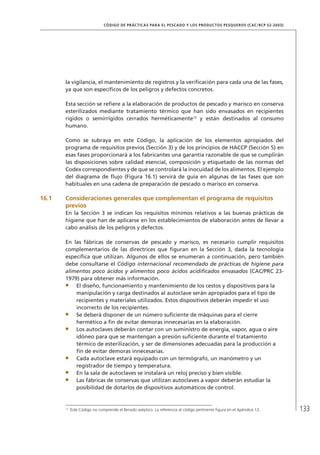 133
CÓDIGO DE PRÁCTICAS PARA EL PESCADO Y LOS PRODUCTOS PESQUEROS (CAC/RCP 52-2003)
la vigilancia, el mantenimiento de registros y la veriﬁcación para cada una de las fases,
ya que son especíﬁcos de los peligros y defectos concretos.
Esta sección se reﬁere a la elaboración de productos de pescado y marisco en conserva
esterilizados mediante tratamiento térmico que han sido envasados en recipientes
rígidos o semirrígidos cerrados herméticamente12
y están destinados al consumo
humano.
Como se subraya en este Código, la aplicación de los elementos apropiados del
programa de requisitos previos (Sección 3) y de los principios de HACCP (Sección 5) en
esas fases proporcionará a los fabricantes una garantía razonable de que se cumplirán
las disposiciones sobre calidad esencial, composición y etiquetado de las normas del
Codex correspondientes y de que se controlará la inocuidad de los alimentos. El ejemplo
del diagrama de ﬂujo (Figura 16.1) servirá de guía en algunas de las fases que son
habituales en una cadena de preparación de pescado o marisco en conserva.
16.1 Consideraciones generales que complementan el programa de requisitos
previos
En la Sección 3 se indican los requisitos mínimos relativos a las buenas prácticas de
higiene que han de aplicarse en los establecimientos de elaboración antes de llevar a
cabo análisis de los peligros y defectos.
En las fábricas de conservas de pescado y marisco, es necesario cumplir requisitos
complementarios de las directrices que ﬁguran en la Sección 3, dada la tecnología
especíﬁca que utilizan. Algunos de ellos se enumeran a continuación, pero también
debe consultarse el Código internacional recomendado de prácticas de higiene para
alimentos poco ácidos y alimentos poco ácidos acidiﬁcados envasados (CAC/PRC 23-
1979) para obtener más información.
El diseño, funcionamiento y mantenimiento de los cestos y dispositivos para la
manipulación y carga destinados al autoclave serán apropiados para el tipo de
recipientes y materiales utilizados. Estos dispositivos deberán impedir el uso
incorrecto de los recipientes.
Se deberá disponer de un número suﬁciente de máquinas para el cierre
hermético a ﬁn de evitar demoras innecesarias en la elaboración.
Los autoclaves deberán contar con un suministro de energía, vapor, agua o aire
idóneo para que se mantengan a presión suﬁciente durante el tratamiento
térmico de esterilización, y ser de dimensiones adecuadas para la producción a
ﬁn de evitar demoras innecesarias.
Cada autoclave estará equipado con un termógrafo, un manómetro y un
registrador de tiempo y temperatura.
En la sala de autoclaves se instalará un reloj preciso y bien visible.
Las fábricas de conservas que utilizan autoclaves a vapor deberán estudiar la
posibilidad de dotarlos de dispositivos automáticos de control.
12
Este Código no comprende el llenado aséptico. La referencia al código pertinente ﬁgura en el Apéndice 12.
 
