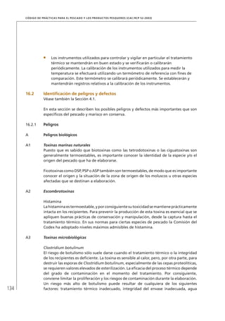 134
CÓDIGO DE PRÁCTICAS PARA EL PESCADO Y LOS PRODUCTOS PESQUEROS (CAC/RCP 52-2003)
Los instrumentos utilizados para controlar y vigilar en particular el tratamiento
térmico se mantendrán en buen estado y se veriﬁcarán o calibrarán
periódicamente. La calibración de los instrumentos utilizados para medir la
temperatura se efectuará utilizando un termómetro de referencia con ﬁnes de
comparación. Este termómetro se calibrará periódicamente. Se establecerán y
mantendrán registros relativos a la calibración de los instrumentos.
16.2 Identiﬁcación de peligros y defectos
Véase también la Sección 4.1.
En esta sección se describen los posibles peligros y defectos más importantes que son
especíﬁcos del pescado y marisco en conserva.
16.2.1 Peligros
A Peligros biológicos
A1 Toxinas marinas naturales
Puesto que es sabido que biotoxinas como las tetrodotoxinas o las ciguatoxinas son
generalmente termoestables, es importante conocer la identidad de la especie y/o el
origen del pescado que ha de elaborarse.
Ficotoxinas como DSP, PSP o ASP también son termoestables, de modo que es importante
conocer el origen y la situación de la zona de origen de los moluscos u otras especies
afectadas que se destinan a elaboración.
A2 Escombrotoxinas
Histamina
Lahistaminaestermoestable,yporconsiguientesutoxicidadsemantieneprácticamente
intacta en los recipientes. Para prevenir la producción de esta toxina es esencial que se
apliquen buenas prácticas de conservación y manipulación, desde la captura hasta el
tratamiento térmico. En sus normas para ciertas especies de pescado la Comisión del
Codex ha adoptado niveles máximos admisibles de histamina.
A3 Toxinas microbiológicas
Clostridium botulinum
El riesgo de botulismo sólo suele darse cuando el tratamiento térmico o la integridad
de los recipientes es deﬁciente. La toxina es sensible al calor, pero, por otra parte, para
destruir las esporas de Clostridium botulinum, especialmente de las cepas proteolíticas,
se requieren valores elevados de esterilización. La eﬁcacia del proceso térmico depende
del grado de contaminación en el momento del tratamiento. Por consiguiente,
conviene limitar la proliferación y los riesgos de contaminación durante la elaboración.
Un riesgo más alto de botulismo puede resultar de cualquiera de los siguientes
factores: tratamiento térmico inadecuado, integridad del envase inadecuada, agua
 
