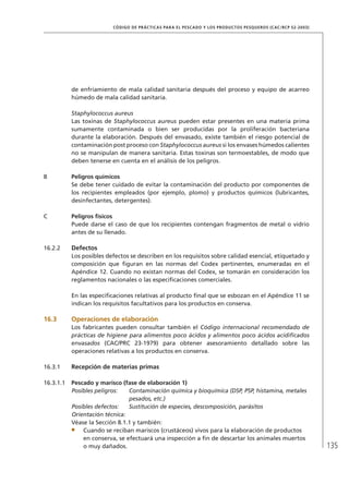 135
CÓDIGO DE PRÁCTICAS PARA EL PESCADO Y LOS PRODUCTOS PESQUEROS (CAC/RCP 52-2003)
de enfriamiento de mala calidad sanitaria después del proceso y equipo de acarreo
húmedo de mala calidad sanitaria.
Staphylococcus aureus
Las toxinas de Staphylococcus aureus pueden estar presentes en una materia prima
sumamente contaminada o bien ser producidas por la proliferación bacteriana
durante la elaboración. Después del envasado, existe también el riesgo potencial de
contaminación post proceso con Staphylococcus aureus si los envases húmedos calientes
no se manipulan de manera sanitaria. Estas toxinas son termoestables, de modo que
deben tenerse en cuenta en el análisis de los peligros.
B Peligros químicos
Se debe tener cuidado de evitar la contaminación del producto por componentes de
los recipientes empleados (por ejemplo, plomo) y productos químicos (lubricantes,
desinfectantes, detergentes).
C Peligros físicos
Puede darse el caso de que los recipientes contengan fragmentos de metal o vidrio
antes de su llenado.
16.2.2 Defectos
Los posibles defectos se describen en los requisitos sobre calidad esencial, etiquetado y
composición que ﬁguran en las normas del Codex pertinentes, enumeradas en el
Apéndice 12. Cuando no existan normas del Codex, se tomarán en consideración los
reglamentos nacionales o las especiﬁcaciones comerciales.
En las especiﬁcaciones relativas al producto ﬁnal que se esbozan en el Apéndice 11 se
indican los requisitos facultativos para los productos en conserva.
16.3 Operaciones de elaboración
Los fabricantes pueden consultar también el Código internacional recomendado de
prácticas de higiene para alimentos poco ácidos y alimentos poco ácidos acidiﬁcados
envasados (CAC/PRC 23-1979) para obtener asesoramiento detallado sobre las
operaciones relativas a los productos en conserva.
16.3.1 Recepción de materias primas
16.3.1.1 Pescado y marisco (fase de elaboración 1)
Posibles peligros: Contaminación química y bioquímica (DSP, PSP, histamina, metales
pesados, etc.)
Posibles defectos: Sustitución de especies, descomposición, parásitos
Orientación técnica:
Véase la Sección 8.1.1 y también:
Cuando se reciban mariscos (crustáceos) vivos para la elaboración de productos
en conserva, se efectuará una inspección a ﬁn de descartar los animales muertos
o muy dañados.
 