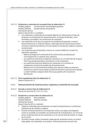 136
CÓDIGO DE PRÁCTICAS PARA EL PESCADO Y LOS PRODUCTOS PESQUEROS (CAC/RCP 52-2003)
16.3.1.2 Recipientes y materiales de envasado (fase de elaboración 1)
Posibles peligros: Contaminación microbiológica posterior
Posibles defectos: Contaminación del producto
Orientación técnica:
Véase la Sección 8.5.1, y también:
Los recipientes y materiales de envasado deberán ser idóneos para el tipo de
producto, las condiciones de almacenamiento, el equipo de llenado, cierre
hermético y envasado y las condiciones de transporte.
Los recipientes en los que se envasarán los productos de pescado y marisco
estarán hechos de un material idóneo y fabricados de tal manera que sea fácil
cerrarlos y hacerlos herméticos a ﬁn de impedir la entrada de cualquier sustancia
contaminante.
Los recipientes para el pescado y marisco en conserva deberían cumplir los
siguientes requisitos:
debería protegerse el contenido de la contaminación producida por–
microorganismos o cualquier otra sustancia;
sus superﬁcies interiores no deberían reaccionar con el contenido de ninguna–
forma que pueda perjudicar al producto o a los recipientes;
sus superﬁcies exteriores deberían ser resistentes a la corrosión en–
cualesquiera condiciones posibles de almacenamiento;
deberían ser lo suﬁcientemente sólidos para soportar todos los esfuerzos–
mecánicos y térmicos que puedan producirse durante el proceso de envasado
y resistir también cualquier daño físico que puedan sufrir durante la
distribución.
16.3.1.3 Otros ingredientes (fase de elaboración 1)
Véase la Sección 8.5.1.
16.3.2 Almacenamiento de materias primas, recipientes y materiales de envasado
16.3.2.1 Pescado y marisco (fase de elaboración 2)
Véanse las secciones 8.1.2, 8.1.3 y 7.6.2.
16.3.2.2 Recipientes y envases (fase de elaboración 2)
Posibles peligros: Poco probables
Posibles defectos: Materias extrañas
Orientación técnica:
Véase la Sección 8.5.2, y también:
Todos los materiales para recipientes o envases se almacenarán en condiciones
satisfactorias de limpieza e higiene.
Durante el almacenamiento, los recipientes vacíos y sus tapas se protegerán
contra la suciedad, la humedad y las oscilaciones de la temperatura, con el ﬁn de
evitar condensaciones en los recipientes y, en el caso de latas de estaño, el riesgo
de corrosión.
Durante la carga, estiba, transporte y descarga de recipientes vacíos, se evitará
todo golpe. Los recipientes no se pisarán. Estas precauciones son aún más
 