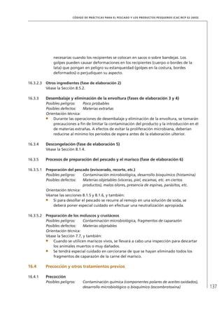 137
CÓDIGO DE PRÁCTICAS PARA EL PESCADO Y LOS PRODUCTOS PESQUEROS (CAC/RCP 52-2003)
necesarias cuando los recipientes se colocan en sacos o sobre bandejas. Los
golpes pueden causar deformaciones en los recipientes (cuerpo o bordes de la
lata) que pongan en peligro su estanqueidad (golpes en la costura, bordes
deformados) o perjudiquen su aspecto.
16.3.2.3 Otros ingredientes (fase de elaboración 2)
Véase la Sección 8.5.2.
16.3.3 Desembalaje y eliminación de la envoltura (fases de elaboración 3 y 4)
Posibles peligros: Poco probables
Posibles defectos: Materias extrañas
Orientación técnica:
Durante las operaciones de desembalaje y eliminación de la envoltura, se tomarán
precauciones a ﬁn de limitar la contaminación del producto y la introducción en él
de materias extrañas. A efectos de evitar la proliferación microbiana, deberían
reducirse al mínimo los períodos de espera antes de la elaboración ulterior.
16.3.4 Descongelación (fase de elaboración 5)
Véase la Sección 8.1.4.
16.3.5 Procesos de preparación del pescado y el marisco (fase de elaboración 6)
16.3.5.1 Preparación del pescado (eviscerado, recorte, etc.)
Posibles peligros: Contaminación microbiológica, desarrollo bioquímico (histamina)
Posibles defectos: Materias objetables (vísceras, piel, escamas, etc. en ciertos
productos), malos olores, presencia de espinas, parásitos, etc.
Orientación técnica:
Véanse las secciones 8.1.5 y 8.1.6, y también:
Si para desollar el pescado se recurre al remojo en una solución de soda, se
deberá poner especial cuidado en efectuar una neutralización apropiada.
16.3.5.2 Preparación de los moluscos y crustáceos
Posibles peligros: Contaminación microbiológica, fragmentos de caparazón
Posibles defectos: Materias objetables
Orientación técnica:
Véase la Sección 7.7, y también:
Cuando se utilicen mariscos vivos, se llevará a cabo una inspección para descartar
los animales muertos o muy dañados.
Se tendrá especial cuidado en cerciorarse de que se hayan eliminado todos los
fragmentos de caparazón de la carne del marisco.
16.4 Precocción y otros tratamientos previos
16.4.1 Precocción
Posibles peligros: Contaminación química (componentes polares de aceites oxidados),
desarrollo microbiológico o bioquímico (escombrotoxina)
 