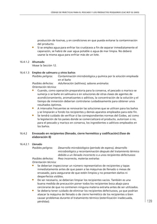 139
CÓDIGO DE PRÁCTICAS PARA EL PESCADO Y LOS PRODUCTOS PESQUEROS (CAC/RCP 52-2003)
producción de toxinas, y en condiciones en que pueda evitarse la contaminación
del producto.
Si se emplea agua para enfriar los crustáceos a ﬁn de separar inmediatamente el
caparazón, se habrá de usar agua potable o agua de mar limpia. No deberá
usarse la misma agua para enfriar más de un lote.
16.4.1.2 Ahumado
Véase la Sección 12.
16.4.1.3 Empleo de salmuera y otros baños
Posibles peligros: Contaminación microbiológica y química por la solución empleada
en el baño
Posibles defectos: Adulteración (aditivos), sabores anómalos
Orientación técnica:
Cuando, como operación preparatoria para la conserva, el pescado o marisco se
sumerja o se bañe en salmuera o en soluciones de otras clases de agentes de
acondicionamiento, aromatizantes o aditivos, la concentración de la solución y el
tiempo de inmersión deberían controlarse cuidadosamente para obtener unos
resultados óptimos.
A intervalos frecuentes se renovarán las soluciones que se utilicen para los baños
y se limpiarán a fondo los recipientes y demás aparatos empleados para este ﬁn.
Se tendrá cuidado de veriﬁcar si las correspondientes normas del Codex, así como
la legislación de los países donde se comercializará el producto, autorizan o no,
para el pescado y marisco en conserva, los ingredientes o aditivos empleados en
los baños.
16.4.2 Envasado en recipientes (llenado, cierre hermético y codiﬁcación) (fase de
elaboración 8)
16.4.2.1 Llenado
Posibles peligros: Desarrollo microbiológico (período de espera), desarrollo
microbiológico y recontaminación después del tratamiento térmico
debido a un llenado incorrecto o a unos recipientes defectuosos
Posibles defectos: Peso incorrecto, materias extrañas
Orientación técnica:
Se deberían inspeccionar un número representativo de recipientes y tapas
inmediatamente antes de que pasen a las máquinas de llenado o mesas de
envasado, para asegurarse de que estén limpios y no presenten daños ni
desperfectos visibles.
De ser necesario, se deberían limpiar los recipientes vacíos. También es una
buena medida de precaución poner todos los recipientes boca abajo para
cerciorarse de que no contienen ninguna materia extraña antes de ser utilizados.
Se debería tener cuidado de eliminar los recipientes defectuosos, ya que podrían
atascar la máquina de llenado o de cierre hermético de los recipientes o bien
causar problemas durante el tratamiento térmico (esterilización inadecuada,
pérdidas).
 