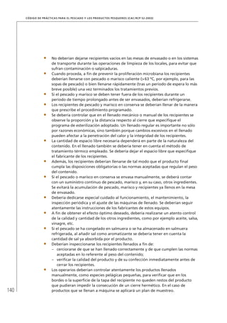 140
CÓDIGO DE PRÁCTICAS PARA EL PESCADO Y LOS PRODUCTOS PESQUEROS (CAC/RCP 52-2003)
No deberían dejarse recipientes vacíos en las mesas de envasado o en los sistemas
de transporte durante las operaciones de limpieza de los locales, para evitar que
sufran contaminación o salpicaduras.
Cuando proceda, a ﬁn de prevenir la proliferación microbiana los recipientes
deberían llenarse con pescado o marisco caliente (>63 ºC, por ejemplo, para las
sopas de pescado) o bien llenarse rápidamente (tras un período de espera lo más
breve posible) una vez terminados los tratamientos previos.
Si el pescado y marisco se deben tener fuera de los recipientes durante un
período de tiempo prolongado antes de ser envasados, deberían refrigerarse.
Los recipientes de pescado y marisco en conserva se deberían llenar de la manera
que prescribe el procedimiento programado.
Se debería controlar que en el llenado mecánico o manual de los recipientes se
observe la proporción y la distancia respecto al cierre que especiﬁque el
programa de esterilización adoptado. Un llenado regular es importante no sólo
por razones económicas, sino también porque cambios excesivos en el llenado
pueden afectar a la penetración del calor y la integridad de los recipientes.
La cantidad de espacio libre necesaria dependerá en parte de la naturaleza del
contenido. En el llenado también se debería tener en cuenta el método de
tratamiento térmico empleado. Se debería dejar el espacio libre que especiﬁque
el fabricante de los recipientes.
Además, los recipientes deberían llenarse de tal modo que el producto ﬁnal
cumpla las disposiciones obligatorias o las normas aceptadas que regulan el peso
del contenido.
Si el pescado o marisco en conserva se envasa manualmente, se deberá contar
con un suministro continuo de pescado, marisco y, en su caso, otros ingredientes.
Se evitará la acumulación de pescado, marisco y recipientes ya llenos en la mesa
de envasado.
Debería dedicarse especial cuidado al funcionamiento, el mantenimiento, la
inspección periódica y el ajuste de las máquinas de llenado. Se deberían seguir
atentamente las instrucciones de los fabricantes de estos equipos.
A ﬁn de obtener el efecto óptimo deseado, debería realizarse un atento control
de la calidad y cantidad de los otros ingredientes, como por ejemplo aceite, salsa,
vinagre, etc.
Si el pescado se ha congelado en salmuera o se ha almacenado en salmuera
refrigerada, al añadir sal como aromatizante se debería tener en cuenta la
cantidad de sal ya absorbida por el producto.
Deberían inspeccionarse los recipientes llenados a ﬁn de:
cerciorarse de que se han llenado correctamente y de que cumplen las normas–
aceptadas en lo referente al peso del contenido;
veriﬁcar la calidad del producto y de su confección inmediatamente antes de–
cerrar los recipientes.
Los operarios deberían controlar atentamente los productos llenados
manualmente, como especies pelágicas pequeñas, para veriﬁcar que en los
bordes o la superﬁcie de la tapa del recipiente no queden restos del producto
que pudieran impedir la consecución de un cierre hermético. En el caso de
productos que se llenan a máquina se aplicará un plan de muestreo.
 