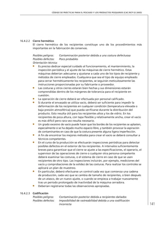 141
CÓDIGO DE PRÁCTICAS PARA EL PESCADO Y LOS PRODUCTOS PESQUEROS (CAC/RCP 52-2003)
16.4.2.2 Cierre hermético
El cierre hermético de los recipientes constituye uno de los procedimientos más
importantes en la fabricación de conservas.
Posibles peligros: Contaminación posterior debida a una costura defectuosa
Posibles defectos: Poco probables
Orientación técnica:
Es preciso dedicar especial cuidado al funcionamiento, el mantenimiento, la
inspección periódica y el ajuste de las máquinas de cierre hermético. Estas
máquinas deberían adecuarse y ajustarse a cada uno de los tipos de recipiente y
métodos de cierre empleados. Cualquiera que sea el tipo de equipo empleado
para cerrar herméticamente los recipientes, se seguirán meticulosamente las
instrucciones proporcionadas por su fabricante o proveedor.
Las costuras y otros cierres estarán bien hechas y sus dimensiones estarán
comprendidas dentro de los márgenes de tolerancia para el recipiente en
cuestión.
La operación de cierre deberá ser efectuada por personal caliﬁcado.
Si durante el envasado se utiliza vacío, deberá ser suﬁciente para impedir la
deformación de los recipientes en cualquier condición (temperatura elevada o
baja presión atmosférica) que pueda veriﬁcarse durante la distribución del
producto. Esto resulta útil para los recipientes altos y los de vidrio. En los
recipientes de poca altura, con tapa ﬂexible y relativamente ancha, crear el vacío
es más difícil pero rara vez resulta necesario.
Un grado excesivo de vacío puede hacer que los bordes de los recipientes se aplasten,
especialmente si se ha dejado mucho espacio libre, y también provocar la aspiración
de contaminantes en caso de que la costura presente alguna ligera imperfección.
A ﬁn de encontrar los mejores métodos para crear el vacío se deberá consultar a
técnicos competentes.
En el curso de la producción se efectuarán inspecciones periódicas para detectar
posibles defectos en el exterior de los recipientes. A intervalos suﬁcientemente
breves para garantizar que el cierre se ajuste a las especiﬁcaciones, el operario, el
supervisor de las operaciones de cierre o cualquier otra persona competente
deberá examinar las costuras, o el sistema de cierre en caso de que se usen
recipientes de otro tipo. Las inspecciones incluirán, por ejemplo, mediciones del
vacío y comprobaciones de la solidez de las costuras. Para realizar los controles se
aplicará un plan de muestreo.
En particular, deberá efectuarse un control cada vez que comienza una cadena
de producción, cada vez que se cambia de tamaño de recipientes, o bien después
de un atasco, de un nuevo ajuste, o cuando se empieza a trabajar nuevamente
tras un período prolongado de inactividad de la máquina cerradora.
Deberían registrarse todas las observaciones apropiadas.
16.4.2.3 Codiﬁcación
Posibles peligros: Contaminación posterior debida a recipientes dañados
Posibles defectos: Imposibilidad de rastreabilidad debida a una codiﬁcación
incorrecta
 
