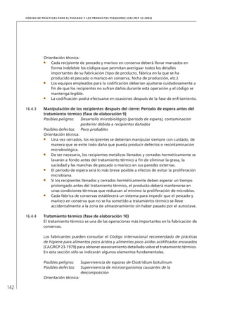 142
CÓDIGO DE PRÁCTICAS PARA EL PESCADO Y LOS PRODUCTOS PESQUEROS (CAC/RCP 52-2003)
Orientación técnica:
Cada recipiente de pescado y marisco en conserva deberá llevar marcados en
forma indeleble los códigos que permitan averiguar todos los detalles
importantes de su fabricación (tipo de producto, fábrica en la que se ha
producido el pescado o marisco en conserva, fecha de producción, etc.).
Los equipos empleados para la codiﬁcación deberían ajustarse cuidadosamente a
ﬁn de que los recipientes no sufran daños durante esta operación y el código se
mantenga legible.
La codiﬁcación podrá efectuarse en ocasiones después de la fase de enfriamiento.
16.4.3 Manipulación de los recipientes después del cierre: Período de espera antes del
tratamiento térmico (fase de elaboración 9)
Posibles peligros: Desarrollo microbiológico (período de espera), contaminación
posterior debida a recipientes dañados
Posibles defectos: Poco probables
Orientación técnica:
Una vez cerrados, los recipientes se deberían manipular siempre con cuidado, de
manera que se evite todo daño que pueda producir defectos o recontaminación
microbiológica.
De ser necesario, los recipientes metálicos llenados y cerrados herméticamente se
lavarán a fondo antes del tratamiento térmico a ﬁn de eliminar la grasa, la
suciedad y las manchas de pescado o marisco en sus paredes externas.
El período de espera será lo más breve posible a efectos de evitar la proliferación
microbiana.
Si los recipientes llenados y cerrados herméticamente deben esperar un tiempo
prolongado antes del tratamiento térmico, el producto deberá mantenerse en
unas condiciones térmicas que reduzcan al mínimo la proliferación de microbios.
Cada fábrica de conservas establecerá un sistema para impedir que el pescado y
marisco en conserva que no se ha sometido a tratamiento térmico se lleve
accidentalmente a la zona de almacenamiento sin haber pasado por el autoclave.
16.4.4 Tratamiento térmico (fase de elaboración 10)
El tratamiento térmico es una de las operaciones más importantes en la fabricación de
conservas.
Los fabricantes pueden consultar el Código internacional recomendado de prácticas
de higiene para alimentos poco ácidos y alimentos poco ácidos acidiﬁcados envasados
(CAC/RCP 23-1979) para obtener asesoramiento detallado sobre el tratamiento térmico.
En esta sección sólo se indicarán algunos elementos fundamentales.
Posibles peligros: Supervivencia de esporas de Clostridium botulinum
Posibles defectos: Supervivencia de microorganismos causantes de la
descomposición
Orientación técnica:
 