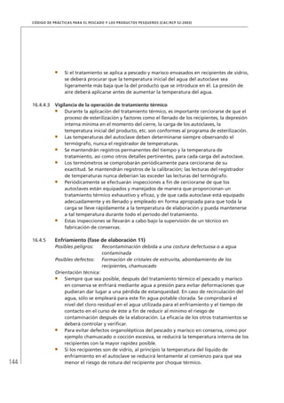 144
CÓDIGO DE PRÁCTICAS PARA EL PESCADO Y LOS PRODUCTOS PESQUEROS (CAC/RCP 52-2003)
Si el tratamiento se aplica a pescado y marisco envasados en recipientes de vidrio,
se deberá procurar que la temperatura inicial del agua del autoclave sea
ligeramente más baja que la del producto que se introduce en él. La presión de
aire deberá aplicarse antes de aumentar la temperatura del agua.
16.4.4.3 Vigilancia de la operación de tratamiento térmico
Durante la aplicación del tratamiento térmico, es importante cerciorarse de que el
proceso de esterilización y factores como el llenado de los recipientes, la depresión
interna mínima en el momento del cierre, la carga de los autoclaves, la
temperatura inicial del producto, etc. son conformes al programa de esterilización.
Las temperaturas del autoclave deben determinarse siempre observando el
termógrafo, nunca el registrador de temperaturas.
Se mantendrán registros permanentes del tiempo y la temperatura de
tratamiento, así como otros detalles pertinentes, para cada carga del autoclave.
Los termómetros se comprobarán periódicamente para cerciorarse de su
exactitud. Se mantendrán registros de la calibración; las lecturas del registrador
de temperaturas nunca deberían las exceder las lecturas del termógrafo.
Periódicamente se efectuarán inspecciones a ﬁn de cerciorarse de que los
autoclaves están equipados y manejados de manera que proporcionan un
tratamiento térmico exhaustivo y eﬁcaz, y de que cada autoclave está equipado
adecuadamente y es llenado y empleado en forma apropiada para que toda la
carga se lleve rápidamente a la temperatura de elaboración y pueda mantenerse
a tal temperatura durante todo el período del tratamiento.
Estas inspecciones se llevarán a cabo bajo la supervisión de un técnico en
fabricación de conservas.
16.4.5 Enfriamiento (fase de elaboración 11)
Posibles peligros: Recontaminación debida a una costura defectuosa o a agua
contaminada
Posibles defectos: Formación de cristales de estruvita, abombamiento de los
recipientes, chamuscado
Orientación técnica:
Siempre que sea posible, después del tratamiento térmico el pescado y marisco
en conserva se enfriará mediante agua a presión para evitar deformaciones que
pudieran dar lugar a una pérdida de estanqueidad. En caso de recirculación del
agua, sólo se empleará para este ﬁn agua potable clorada. Se comprobará el
nivel del cloro residual en el agua utilizada para el enfriamiento y el tiempo de
contacto en el curso de éste a ﬁn de reducir al mínimo el riesgo de
contaminación después de la elaboración. La eﬁcacia de los otros tratamientos se
deberá controlar y veriﬁcar.
Para evitar defectos organolépticos del pescado y marisco en conserva, como por
ejemplo chamuscado o cocción excesiva, se reducirá la temperatura interna de los
recipientes con la mayor rapidez posible.
Si los recipientes son de vidrio, al principio la temperatura del líquido de
enfriamiento en el autoclave se reducirá lentamente al comienzo para que sea
menor el riesgo de rotura del recipiente por choque térmico.
 