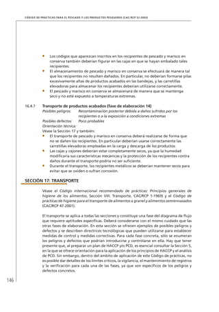 146
CÓDIGO DE PRÁCTICAS PARA EL PESCADO Y LOS PRODUCTOS PESQUEROS (CAC/RCP 52-2003)
Los códigos que aparezcan inscritos en los recipientes de pescado y marisco en
conserva también deberían ﬁgurar en las cajas en que se hayan embalado tales
recipientes.
El almacenamiento de pescado y marisco en conserva se efectuará de manera tal
que los recipientes no resulten dañados. En particular, no deberían formarse pilas
excesivamente altas de productos acabados en las bandejas, y las carretillas
elevadoras para almacenar los recipientes deberían utilizarse correctamente.
El pescado y marisco en conserva se almacenará de manera que se mantenga
seco y no esté expuesto a temperaturas extremas.
16.4.7 Transporte de productos acabados (fase de elaboración 14)
Posibles peligros: Recontaminación posterior debida a daños sufridos por los
recipientes o a la exposición a condiciones extremas
Posibles defectos: Poco probables
Orientación técnica:
Véase la Sección 17 y también:
El transporte de pescado y marisco en conserva deberá realizarse de forma que
no se dañen los recipientes. En particular deberían usarse correctamente las
carretillas elevadoras empleadas en la carga y descarga de los productos.
Las cajas y cajones deberían estar completamente secos, ya que la humedad
modiﬁcaría sus características mecánicas y la protección de los recipientes contra
daños durante el transporte podría no ser suﬁciente.
Durante el transporte, los recipientes metálicos se deberían mantener secos para
evitar que se oxiden o sufran corrosión.
SECCIÓN 17: TRANSPORTE
Véase el Código internacional recomendado de prácticas: Principios generales de
higiene de los alimentos, Sección VIII: Transporte, CAC/RCP 1-1969) y el Código de
prácticas de higiene para el transporte de alimentos a granel y alimentos semienvasados
(CAC/RCP 47-2001).
El transporte se aplica a todas las secciones y constituye una fase del diagrama de ﬂujo
que requiere aptitudes especíﬁcas. Deberá considerarse con el mismo cuidado que las
otras fases de elaboración. En esta sección se ofrecen ejemplos de posibles peligros y
defectos y se describen directrices tecnológicas que pueden utilizarse para establecer
medidas de control y medidas correctivas. Para cada fase concreta, sólo se enumeran
los peligros y defectos que podrían introducirse y controlarse en ella. Hay que tener
presente que, al preparar un plan de HACCP y/o PCD, es esencial consultar la Sección 5,
en la que se ofrece orientación para la aplicación de los principios de HACCP y el análisis
de PCD. Sin embargo, dentro del ámbito de aplicación de este Código de prácticas, no
es posible dar detalles de los límites críticos, la vigilancia, el mantenimiento de registros
y la veriﬁcación para cada una de las fases, ya que son especíﬁcos de los peligros y
defectos concretos.
 