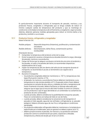 147
CÓDIGO DE PRÁCTICAS PARA EL PESCADO Y LOS PRODUCTOS PESQUEROS (CAC/RCP 52-2003)
Es particularmente importante durante el transporte de pescado, mariscos y sus
productos frescos, congelados o refrigerados que se tenga cuidado de reducir al
mínimo cualquier subida de temperatura del producto y que se mantenga en
condiciones controladas la temperatura de enfriamiento y congelación, según proceda.
Además, deberían aplicarse medidas apropiadas para reducir al mínimo daños a los
productos y también a sus envases.
17.1 Productos frescos, refrigerados y congelados
Véase la Sección 3.6.
Posibles peligros: Desarrollo bioquímico (histamina), proliferación y contaminación
microbiana
Posibles defectos: Descomposición, daños físicos, contaminación química
(combustible)
Orientación técnica:
Comprobar la temperatura del producto antes de la carga.
Evitar la exposición excesiva a temperaturas elevadas durante la carga y descarga
de pescado, mariscos y sus productos.
Cargar de forma que se asegure una buena corriente de aire entre el producto y
las paredes, el suelo y los paneles del techo; se recomiendan dispositivos
estabilizadores de la carga.
Vigilar las temperaturas del aire dentro del vehículo de transporte durante el
transporte; se recomienda el uso de un termómetro con registro de la
temperatura.
Durante el transporte:
los productos congelados deberían mantenerse a –18 °C o temperaturas más–
bajas (ﬂuctuación máxima +3 °C);
el pescado, los mariscos y sus productos frescos deberían mantenerse a una–
temperatura lo más cercana posible a 0 ºC. El pescado entero fresco deberá
mantenerse en estratos de poca altura y rodeados de hielo a temperatura de
fusión ﬁnamente triturado; deberá facilitarse un drenaje adecuado para
asegurar que el agua que se escurra del hielo fundido no entre en contacto
con los productos o que el agua derretida en un contenedor no contamine los
productos de otro contenedor;
cuando proceda, deberá considerarse la posibilidad de transportar pescado–
fresco en contenedores con bolsas de hielo en vez de hielo;
cuando proceda, deberá considerarse la conveniencia de transportar el–
pescado en hielo aguado, agua de mar enfriada o refrigerada (p. ej. pescado
pelágico). Deberá utilizarse agua de mar fría o refrigerada en condiciones
apropiadas;
los productos elaborados refrigerados deberían mantenerse a la temperatura–
especiﬁcada por el elaborador, pero en general no deberá superar los 4 °C;
debería proporcionarse al pescado, los mariscos y sus productos suﬁciente–
protección contra la contaminación por polvo, exposición a elevadas
temperaturas y efectos de secado por el sol o el viento.
 