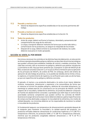148
CÓDIGO DE PRÁCTICAS PARA EL PESCADO Y LOS PRODUCTOS PESQUEROS (CAC/RCP 52-2003)
17.2 Pescado y marisco vivo
Véanse las disposiciones especíﬁcas establecidas en las secciones pertinentes del
Código.
17.3 Pescado y marisco en conserva
Véanse las disposiciones especíﬁcas establecidas en la Sección 16.
17.4 Todos los productos
Antes de cargar, deberá veriﬁcarse la limpieza, idoneidad y saneamiento del
compartimiento de carga de los vehículos.
La carga y transporte deberían realizarse de forma que se evite todo daño y
contaminación de los productos y se asegure la integridad de los envases.
Después de la carga, deberá evitarse la acumulación de residuos, los cuales
deberían evacuarse en modo apropiado.
SECCIÓN 18: VENTA AL POR MENOR
Con miras a reconocer los controles en las distintas fases de elaboración, en esta sección
se ofrecen ejemplos de posibles peligros y defectos y se describen directrices tecnológicas
que pueden utilizarse para establecer medidas de control y medidas correctivas. Para
cada fase concreta, sólo se enumeran los peligros y defectos que podrían introducirse
y controlarse en ella. Hay que tener presente que, al preparar un plan de HACCP y/o de
PCD, es esencial consultar la Sección 5, en la que se ofrece orientación para la aplicación
de los principios de HACCP y de análisis de PCD. Sin embargo, dentro del ámbito de
aplicación de este Código de prácticas, no es posible dar detalles de los límites críticos,
la vigilancia, el mantenimiento de registros y la veriﬁcación para cada una de las fases,
ya que son especíﬁcos de los peligros y defectos concretos.
El pescado, el marisco y sus productos destinados a la venta al por menor deberían
recibirse, manipularse, almacenarse y exponerse a los consumidores de forma que
se reduzcan al mínimo los posibles peligros y defectos de inocuidad alimentaria y se
mantenga la calidad esencial. En consonancia con los principios de HACCP y de PCD
respecto de la inocuidad y calidad de los alimentos, los productos deberían comprarse
de fuentes de abastecimiento conocidas o aprobadas que estén bajo el control de las
autoridades sanitarias competentes que puedan veriﬁcar los controles de HACCP.
Quienesseencargandelaventaalpormenordeberíanelaboraryaplicarespeciﬁcaciones
de compra escritas destinadas a asegurar la inocuidad de los alimentos y los niveles de
calidad deseados. Los minoristas deberían ser los responsables de mantener la calidad
e inocuidad de los productos.
Es fundamental asegurar una temperatura de almacenamiento apropiada después de
la recepción para mantener la inocuidad y la calidad esencial del producto. Los
productos enfriados deberían almacenarse en condiciones higiénicas a 4 ºC (40 ºF) o
temperaturas inferiores, los productos EAM a 3 ºC (38 ºF) o temperaturas inferiores,
mientras que los productos congelados deberían almacenarse a –18 ºC (0 ºF) o
temperaturas inferiores.
 