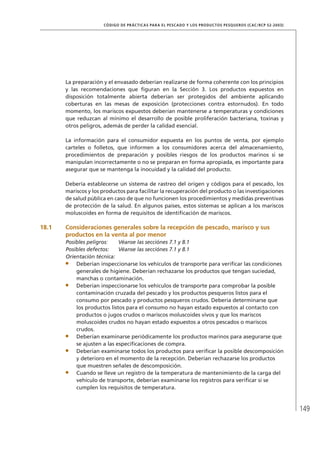 149
CÓDIGO DE PRÁCTICAS PARA EL PESCADO Y LOS PRODUCTOS PESQUEROS (CAC/RCP 52-2003)
La preparación y el envasado deberían realizarse de forma coherente con los principios
y las recomendaciones que ﬁguran en la Sección 3. Los productos expuestos en
disposición totalmente abierta deberían ser protegidos del ambiente aplicando
coberturas en las mesas de exposición (protecciones contra estornudos). En todo
momento, los mariscos expuestos deberían mantenerse a temperaturas y condiciones
que reduzcan al mínimo el desarrollo de posible proliferación bacteriana, toxinas y
otros peligros, además de perder la calidad esencial.
La información para el consumidor expuesta en los puntos de venta, por ejemplo
carteles o folletos, que informen a los consumidores acerca del almacenamiento,
procedimientos de preparación y posibles riesgos de los productos marinos si se
manipulan incorrectamente o no se preparan en forma apropiada, es importante para
asegurar que se mantenga la inocuidad y la calidad del producto.
Debería establecerse un sistema de rastreo del origen y códigos para el pescado, los
mariscos y los productos para facilitar la recuperación del producto o las investigaciones
de salud pública en caso de que no funcionen los procedimientos y medidas preventivas
de protección de la salud. En algunos países, estos sistemas se aplican a los mariscos
moluscoides en forma de requisitos de identiﬁcación de mariscos.
18.1 Consideraciones generales sobre la recepción de pescado, marisco y sus
productos en la venta al por menor
Posibles peligros: Véanse las secciónes 7.1 y 8.1
Posibles defectos: Véanse las secciónes 7.1 y 8.1
Orientación técnica:
Deberían inspeccionarse los vehículos de transporte para veriﬁcar las condiciones
generales de higiene. Deberían rechazarse los productos que tengan suciedad,
manchas o contaminación.
Deberían inspeccionarse los vehículos de transporte para comprobar la posible
contaminación cruzada del pescado y los productos pesqueros listos para el
consumo por pescado y productos pesqueros crudos. Debería determinarse que
los productos listos para el consumo no hayan estado expuestos al contacto con
productos o jugos crudos o mariscos moluscoides vivos y que los mariscos
moluscoides crudos no hayan estado expuestos a otros pescados o mariscos
crudos.
Deberían examinarse periódicamente los productos marinos para asegurarse que
se ajusten a las especiﬁcaciones de compra.
Deberían examinarse todos los productos para veriﬁcar la posible descomposición
y deterioro en el momento de la recepción. Deberían rechazarse los productos
que muestren señales de descomposición.
Cuando se lleve un registro de la temperatura de mantenimiento de la carga del
vehículo de transporte, deberían examinarse los registros para veriﬁcar si se
cumplen los requisitos de temperatura.
 