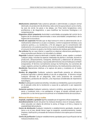 7
CÓDIGO DE PRÁCTICAS PARA EL PESCADO Y LOS PRODUCTOS PESQUEROS (CAC/RCP 52-2003)
Medicamento veterinario Toda sustancia aplicada o administrada a cualquier animal
destinado a la producción de alimentos, tales como los que producen carne o leche,
las aves de corral, los peces o las abejas, con ﬁnes tanto terapéuticos como
proﬁlácticos o de diagnóstico, o para modiﬁcar las funciones ﬁsiológicas o el
comportamiento.
Organismo oﬁcial competente Autoridad o autoridades encargadas del control de la
higiene de los alimentos (denominadas a veces autoridades competentes) o de la
higiene de la acuicultura.
Período de suspensión Período que se deja transcurrir entre la administración de un
medicamento veterinario a un pez o crustáceo, o entre la exposición de éstos a una
sustancia química, y su recolección, a ﬁn de asegurar que la concentración del
medicamento o la sustancia química en la carne comestible del pescado destinado
al consumo humano se ajuste a los límites máximos de residuos permitidos.
Pez enfermo Pez en cuyo interior o superﬁcie se observan alteraciones patológicas u
otras anomalías que afectan a la inocuidad y la calidad.
Plaguicida Cualquier sustancia destinada a impedir, destruir, atraer, repeler o combatir
cualquier plaga, incluidas las especies indeseadas de plantas o animales, durante la
producción, almacenamiento, transporte, distribución y elaboración de alimentos,
productos agrícolas o piensos, o que pueda administrarse a los animales para combatir
ectoparásitos. El término normalmente excluye los fertilizantes, los nutrientes de
origen vegetal y animal, los aditivos alimentarios y los medicamentos veterinarios.
Recolección Operaciones relativas a la captura de peces y crustáceos en el medio
acuático.
Residuo de plaguicidas Cualquier sustancia especiﬁcada presente en alimentos,
productos agrícolas o piensos debido al uso de un plaguicida. El término incluye
cualquier derivado de un plaguicida, tales como productos de conversión,
metabolitos y productos de reacción, y las impurezas consideradas de importancia
toxicológica.
Residuo Cualesquiera sustancias extrañas, incluidos sus metabolitos, que se encuentran
en el pescado antes de la recolección a causa de su aplicación o por exposición
accidental.
Sustancias químicas Cualquier sustancia, natural o sintética, que puede afectar a los
peces y crustáceos vivos, a sus patógenos, al agua, al equipo utilizado para la
producción o a las tierras que se encuentran en el establecimiento de acuicultura.
2.3 Moluscos bivalvos vivos y crudos
Aceptado, aceptable o aprobado Signiﬁca aceptado por el organismo oﬁcial competente.
Acondicionamiento Acción de poner los moluscos bivalvos vivos en tanques, balsas o
sitios naturales con objeto de eliminar la arena, el fango o el limo y mejorar la
aceptabilidad del producto.
Centro de distribución Cualquier instalación o establecimiento aprobado, situado en
tierra o en el mar, donde tienen lugar la recepción, acondicionamiento, lavado,
limpieza, clasiﬁcación y envasado de moluscos bivalvos vivos aptos para el consumo
humano.
Centro de puriﬁcación Cualquier establecimiento aprobado para la puriﬁcación de los
moluscos bivalvos vivos.
 
