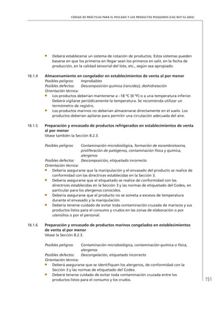 151
CÓDIGO DE PRÁCTICAS PARA EL PESCADO Y LOS PRODUCTOS PESQUEROS (CAC/RCP 52-2003)
Deberá establecerse un sistema de rotación de productos. Estos sistemas pueden
basarse en que los primeros en llegar sean los primeros en salir, en la fecha de
producción, en la calidad sensorial del lote, etc., según sea apropiado.
18.1.4 Almacenamiento en congelador en establecimientos de venta al por menor
Posibles peligros: Improbables
Posibles defectos: Descomposición química (rancidez), deshidratación
Orientación técnica:
Los productos deberían mantenerse a –18 ºC (0 ºF) o a una temperatura inferior.
Deberá vigilarse periódicamente la temperatura. Se recomienda utilizar un
termómetro de registro.
Los productos marinos no deberían almacenarse directamente en el suelo. Los
productos deberían apilarse para permitir una circulación adecuada del aire.
18.1.5 Preparación y envasado de productos refrigerados en establecimientos de venta
al por menor
Véase también la Sección 8.2.3.
Posibles peligros: Contaminación microbiológica, formación de escombrotoxina,
proliferación de patógenos, contaminación física y química,
alergenos
Posibles defectos: Descomposición, etiquetado incorrecto
Orientación técnica:
Debería asegurarse que la manipulación y el envasado del producto se realice de
conformidad con las directrices establecidas en la Sección 3.
Debería asegurarse que el etiquetado se realice de conformidad con las
directrices establecidas en la Sección 3 y las normas de etiquetado del Codex, en
particular para los alergenos conocidos.
Debería asegurarse que el producto no se someta a excesos de temperatura
durante el envasado y la manipulación.
Debería tenerse cuidado de evitar toda contaminación cruzada de mariscos y sus
productos listos para el consumo y crudos en las zonas de elaboración o por
utensilios o por el personal.
18.1.6 Preparación y envasado de productos marinos congelados en establecimientos
de venta al por menor
Véase la Sección 8.2.3.
Posibles peligros: Contaminación microbiológica, contaminación química o física,
alergenos
Posibles defectos: Descongelación, etiquetado incorrecto
Orientación técnica:
Deberá asegurarse que se identiﬁquen los alergenos, de conformidad con la
Sección 3 y las normas de etiquetado del Codex.
Deberá tenerse cuidado de evitar toda contaminación cruzada entre los
productos listos para el consumo y los crudos.
 