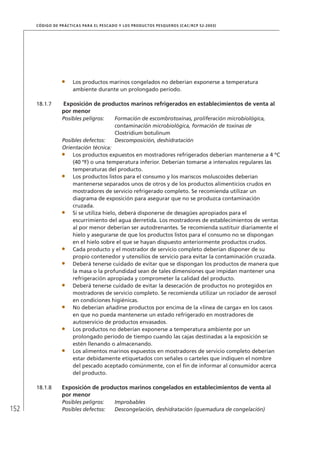 152
CÓDIGO DE PRÁCTICAS PARA EL PESCADO Y LOS PRODUCTOS PESQUEROS (CAC/RCP 52-2003)
Los productos marinos congelados no deberían exponerse a temperatura
ambiente durante un prolongado período.
18.1.7 Exposición de productos marinos refrigerados en establecimientos de venta al
por menor
Posibles peligros: Formación de escombrotoxinas, proliferación microbiológica,
contaminación microbiológica, formación de toxinas de
Clostridium botulinum
Posibles defectos: Descomposición, deshidratación
Orientación técnica:
Los productos expuestos en mostradores refrigerados deberían mantenerse a 4 ºC
(40 ºF) o una temperatura inferior. Deberían tomarse a intervalos regulares las
temperaturas del producto.
Los productos listos para el consumo y los mariscos moluscoides deberían
mantenerse separados unos de otros y de los productos alimenticios crudos en
mostradores de servicio refrigerado completo. Se recomienda utilizar un
diagrama de exposición para asegurar que no se produzca contaminación
cruzada.
Si se utiliza hielo, deberá disponerse de desagües apropiados para el
escurrimiento del agua derretida. Los mostradores de establecimientos de ventas
al por menor deberían ser autodrenantes. Se recomienda sustituir diariamente el
hielo y asegurarse de que los productos listos para el consumo no se dispongan
en el hielo sobre el que se hayan dispuesto anteriormente productos crudos.
Cada producto y el mostrador de servicio completo deberían disponer de su
propio contenedor y utensilios de servicio para evitar la contaminación cruzada.
Deberá tenerse cuidado de evitar que se dispongan los productos de manera que
la masa o la profundidad sean de tales dimensiones que impidan mantener una
refrigeración apropiada y comprometer la calidad del producto.
Deberá tenerse cuidado de evitar la desecación de productos no protegidos en
mostradores de servicio completo. Se recomienda utilizar un rociador de aerosol
en condiciones higiénicas.
No deberían añadirse productos por encima de la «línea de carga» en los casos
en que no pueda mantenerse un estado refrigerado en mostradores de
autoservicio de productos envasados.
Los productos no deberían exponerse a temperatura ambiente por un
prolongado período de tiempo cuando las cajas destinadas a la exposición se
estén llenando o almacenando.
Los alimentos marinos expuestos en mostradores de servicio completo deberían
estar debidamente etiquetados con señales o carteles que indiquen el nombre
del pescado aceptado comúnmente, con el ﬁn de informar al consumidor acerca
del producto.
18.1.8 Exposición de productos marinos congelados en establecimientos de venta al
por menor
Posibles peligros: Improbables
Posibles defectos: Descongelación, deshidratación (quemadura de congelación)
 