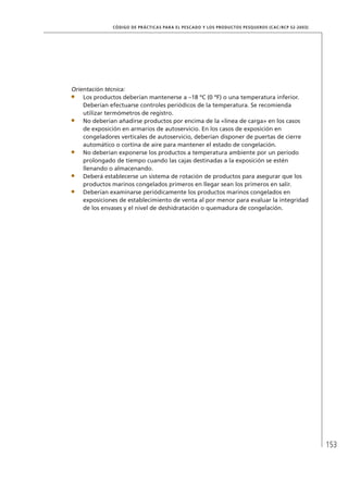 153
CÓDIGO DE PRÁCTICAS PARA EL PESCADO Y LOS PRODUCTOS PESQUEROS (CAC/RCP 52-2003)
Orientación técnica:
Los productos deberían mantenerse a –18 ºC (0 ºF) o una temperatura inferior.
Deberían efectuarse controles periódicos de la temperatura. Se recomienda
utilizar termómetros de registro.
No deberían añadirse productos por encima de la «línea de carga» en los casos
de exposición en armarios de autoservicio. En los casos de exposición en
congeladores verticales de autoservicio, deberían disponer de puertas de cierre
automático o cortina de aire para mantener el estado de congelación.
No deberían exponerse los productos a temperatura ambiente por un período
prolongado de tiempo cuando las cajas destinadas a la exposición se estén
llenando o almacenando.
Deberá establecerse un sistema de rotación de productos para asegurar que los
productos marinos congelados primeros en llegar sean los primeros en salir.
Deberían examinarse periódicamente los productos marinos congelados en
exposiciones de establecimiento de venta al por menor para evaluar la integridad
de los envases y el nivel de deshidratación o quemadura de congelación.
 