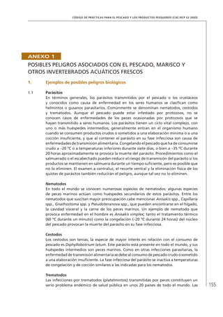 155
CÓDIGO DE PRÁCTICAS PARA EL PESCADO Y LOS PRODUCTOS PESQUEROS (CAC/RCP 52-2003)
ANEXO 1
POSIBLES PELIGROS ASOCIADOS CON EL PESCADO, MARISCO Y
OTROS INVERTEBRADOS ACUÁTICOS FRESCOS
1. Ejemplos de posibles peligros biológicos
1.1 Parásitos
En términos generales, los parásitos transmitidos por el pescado o los crustáceos
y conocidos como causa de enfermedad en los seres humanos se clasiﬁcan como
helmintos o gusanos parasitarios. Comúnmente se denominan nematodos, cestodos
y trematodos. Aunque el pescado puede estar infestado por protozoos, no se
conocen casos de enfermedades de los peces ocasionadas por protozoos que se
hayan transmitido a seres humanos. Los parásitos tienen un ciclo vital complejo, con
uno o más huéspedes intermedios; generalmente entran en el organismo humano
cuando se consumen productos crudos o sometidos a una elaboración mínima o a una
cocción insuﬁciente, y que al contener el parásito en su fase infecciosa son causa de
enfermedades de transmisión alimentaria. Congelando el pescado que ha de consumirse
crudo a –20 ºC o a temperaturas inferiores durante siete días, o bien a –35 ºC durante
20 horas aproximadamente se provoca la muerte del parásito. Procedimientos como el
salmuerado o el escabechado pueden reducir el riesgo de transmisión del parásito si los
productos se mantienen en salmuera durante un tiempo suﬁciente, pero es posible que
no lo eliminen. El examen a contraluz, el recorte ventral y la eliminación física de los
quistes de parásitos también reducirán el peligro, aunque tal vez no lo eliminen.
Nematodos
En todo el mundo se conocen numerosas especies de nematodos; algunas especies
de peces marinos actúan como huéspedes secundarios de estos parásitos. Entre los
nematodos que suscitan mayor preocupación cabe mencionar Anisakis spp., Capillaria
spp., Gnathostoma spp. y Pseudoteranova spp., que pueden encontrarse en el hígado,
la cavidad visceral y la carne de los peces marinos. Un ejemplo de nematodo que
provoca enfermedad en el hombre es Anisakis simplex; tanto el tratamiento térmico
(60 ºC durante un minuto) como la congelación (–20 ºC durante 24 horas) del núcleo
del pescado provocan la muerte del parásito en su fase infecciosa.
Cestodos
Los cestodos son tenias; la especie de mayor interés en relación con el consumo de
pescado es Diphyllobotrium latum. Este parásito está presente en todo el mundo, y sus
huéspedes intermedios son peces marinos. Como en otras infecciones parasitarias, la
enfermedad de transmisión alimentaria se debe al consumo de pescado crudo o sometido
a una elaboración insuﬁciente. La fase infecciosa del parásito se inactiva a temperaturas
de congelación y de cocción similares a las indicadas para los nematodos.
Trematodos
Las infecciones por trematodos (platelmintos) transmitidas por peces constituyen un
serio problema endémico de salud pública en unos 20 países de todo el mundo. Las
 