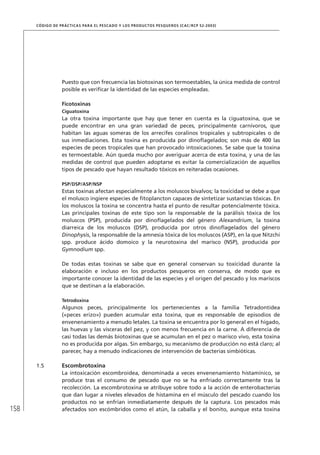 158
CÓDIGO DE PRÁCTICAS PARA EL PESCADO Y LOS PRODUCTOS PESQUEROS (CAC/RCP 52-2003)
Puesto que con frecuencia las biotoxinas son termoestables, la única medida de control
posible es veriﬁcar la identidad de las especies empleadas.
Ficotoxinas
Ciguatoxina
La otra toxina importante que hay que tener en cuenta es la ciguatoxina, que se
puede encontrar en una gran variedad de peces, principalmente carnívoros, que
habitan las aguas someras de los arrecifes coralinos tropicales y subtropicales o de
sus inmediaciones. Esta toxina es producida por dinoﬂagelados; son más de 400 las
especies de peces tropicales que han provocado intoxicaciones. Se sabe que la toxina
es termoestable. Aún queda mucho por averiguar acerca de esta toxina, y una de las
medidas de control que pueden adoptarse es evitar la comercialización de aquellos
tipos de pescado que hayan resultado tóxicos en reiteradas ocasiones.
PSP/DSP/ASP/NSP
Estas toxinas afectan especialmente a los moluscos bivalvos; la toxicidad se debe a que
el molusco ingiere especies de ﬁtoplancton capaces de sintetizar sustancias tóxicas. En
los moluscos la toxina se concentra hasta el punto de resultar potencialmente tóxica.
Las principales toxinas de este tipo son la responsable de la parálisis tóxica de los
moluscos (PSP), producida por dinoﬂagelados del género Alexandrium, la toxina
diarreica de los moluscos (DSP), producida por otros dinoﬂagelados del género
Dinophysis, la responsable de la amnesia tóxica de los moluscos (ASP), en la que Nitzchi
spp. produce ácido domoico y la neurotoxina del marisco (NSP), producida por
Gymnodium spp.
De todas estas toxinas se sabe que en general conservan su toxicidad durante la
elaboración e incluso en los productos pesqueros en conserva, de modo que es
importante conocer la identidad de las especies y el origen del pescado y los mariscos
que se destinan a la elaboración.
Tetrodoxina
Algunos peces, principalmente los pertenecientes a la familia Tetradontidea
(«peces erizo») pueden acumular esta toxina, que es responsable de episodios de
envenenamiento a menudo letales. La toxina se encuentra por lo general en el hígado,
las huevas y las vísceras del pez, y con menos frecuencia en la carne. A diferencia de
casi todas las demás biotoxinas que se acumulan en el pez o marisco vivo, esta toxina
no es producida por algas. Sin embargo, su mecanismo de producción no está claro; al
parecer, hay a menudo indicaciones de intervención de bacterias simbióticas.
1.5 Escombrotoxina
La intoxicación escombroidea, denominada a veces envenenamiento histamínico, se
produce tras el consumo de pescado que no se ha enfriado correctamente tras la
recolección. La escombrotoxina se atribuye sobre todo a la acción de enterobacterias
que dan lugar a niveles elevados de histamina en el músculo del pescado cuando los
productos no se enfrían inmediatamente después de la captura. Los pescados más
afectados son escómbridos como el atún, la caballa y el bonito, aunque esta toxina
 