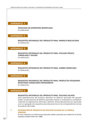 160
CÓDIGO DE PRÁCTICAS PARA EL PESCADO Y LOS PRODUCTOS PESQUEROS (CAC/RCP 52-2003)
APÉNDICE 1
ENVASADO EN ATMÓSFERA MODIFICADA
En elaboración.
APÉNDICE 2
REQUISITOS OPCIONALES DEL PRODUCTO FINAL: MARISCO MOLUSCOIDE
En elaboración.
APÉNDICE 3
REQUISITOS OPCIONALES DEL PRODUCTO FINAL: PESCADO FRESCO,
CONGELADO Y PICADO
En elaboración.
APÉNDICE 4
REQUISITOS OPCIONALES DEL PRODUCTO FINAL: SURIMI CONGELADO
En elaboración.
APÉNDICE 5
REQUISITOS OPCIONALES DEL PRODUCTO FINAL: PRODUCTOS PESQUEROS
REVESTIDOS CONGELADOS RÁPIDAMENTE
En elaboración.
APÉNDICE 6
REQUISITOS OPCIONALES DEL PRODUCTO FINAL: PESCADO SALADO
Estas especiﬁcaciones del producto describen los defectos opcionales del pescado
salado. Las descripciones de defectos opcionales asistirán a compradores y vendedores
a describir las disposiciones referentes a defectos. Dichas descripciones son opcionales
y son un agregado a los requisitos esenciales prescritos en las correspondientes normas
de producto del Codex.
1. DESIGNACIÓN DE PRODUCTO DE PESCADO SALADO DE LA FAMILIA
GADIDAE
Se hace referencia a la Norma para pescado salado y pescado seco salado de la familia
Gadidae (CODEX STAN 167-1989).
 