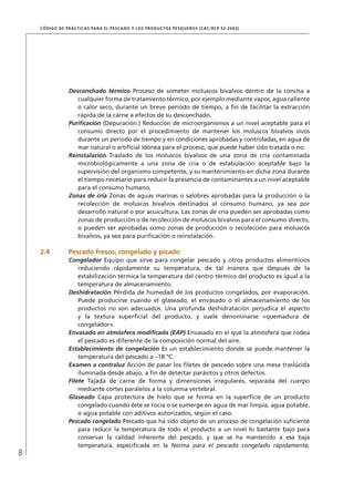 8
CÓDIGO DE PRÁCTICAS PARA EL PESCADO Y LOS PRODUCTOS PESQUEROS (CAC/RCP 52-2003)
Desconchado térmico Proceso de someter moluscos bivalvos dentro de la concha a
cualquier forma de tratamiento térmico, por ejemplo mediante vapor, agua caliente
o calor seco, durante un breve período de tiempo, a ﬁn de facilitar la extracción
rápida de la carne a efectos de su desconchado.
Puriﬁcación (Depuración.) Reducción de microorganismos a un nivel aceptable para el
consumo directo por el procedimiento de mantener los moluscos bivalvos vivos
durante un período de tiempo y en condiciones aprobadas y controladas, en agua de
mar natural o artiﬁcial idónea para el proceso, que puede haber sido tratada o no.
Reinstalación Traslado de los moluscos bivalvos de una zona de cría contaminada
microbiológicamente a una zona de cría o de estabulación aceptable bajo la
supervisión del organismo competente, y su mantenimiento en dicha zona durante
el tiempo necesario para reducir la presencia de contaminantes a un nivel aceptable
para el consumo humano.
Zonas de cría Zonas de aguas marinas o salobres aprobadas para la producción o la
recolección de moluscos bivalvos destinados al consumo humano, ya sea por
desarrollo natural o por acuicultura. Las zonas de cría pueden ser aprobadas como
zonas de producción o de recolección de moluscos bivalvos para el consumo directo,
o pueden ser aprobadas como zonas de producción o recolección para moluscos
bivalvos, ya sea para puriﬁcación o reinstalación.
2.4 Pescado fresco, congelado y picado
Congelador Equipo que sirve para congelar pescado y otros productos alimenticios
reduciendo rápidamente su temperatura, de tal manera que después de la
estabilización térmica la temperatura del centro térmico del producto es igual a la
temperatura de almacenamiento.
Deshidratación Pérdida de humedad de los productos congelados, por evaporación.
Puede producirse cuando el glaseado, el envasado o el almacenamiento de los
productos no son adecuados. Una profunda deshidratación perjudica el aspecto
y la textura superﬁcial del producto, y suele denominarse «quemadura de
congelador».
Envasado en atmósfera modiﬁcada (EAP) Envasado en el que la atmósfera que rodea
el pescado es diferente de la composición normal del aire.
Establecimiento de congelación Es un establecimiento donde se puede mantener la
temperatura del pescado a –18 ºC.
Examen a contraluz Acción de pasar los ﬁletes de pescado sobre una mesa traslúcida
iluminada desde abajo, a ﬁn de detectar parásitos y otros defectos.
Filete Tajada de carne de forma y dimensiones irregulares, separada del cuerpo
mediante cortes paralelos a la columna vertebral.
Glaseado Capa protectora de hielo que se forma en la superﬁcie de un producto
congelado cuando éste se rocía o se sumerge en agua de mar limpia, agua potable,
o agua potable con aditivos autorizados, según el caso.
Pescado congelado Pescado que ha sido objeto de un proceso de congelación suﬁciente
para reducir la temperatura de todo el producto a un nivel lo bastante bajo para
conservar la calidad inherente del pescado, y que se ha mantenido a esa baja
temperatura, especiﬁcada en la Norma para el pescado congelado rápidamente,
 