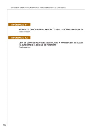162
CÓDIGO DE PRÁCTICAS PARA EL PESCADO Y LOS PRODUCTOS PESQUEROS (CAC/RCP 52-2003)
APÉNDICE 11
REQUISITOS OPCIONALES DEL PRODUCTO FINAL: PESCADO EN CONSERVA
En elaboración.
APÉNDICE 12
LISTA DE CÓDIGOS DEL CODEX INDIVIDUALES A PARTIR DE LOS CUALES SE
HA ELABORADO EL CÓDIGO DE PRÁCTICAS
En elaboración.
 