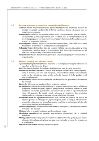 10
CÓDIGO DE PRÁCTICAS PARA EL PESCADO Y LOS PRODUCTOS PESQUEROS (CAC/RCP 52-2003)
2.6 Productos pesqueros revestidos congelados rápidamente
Aserrado Acción de aserrar (a mano o por medios totalmente mecánicos) bloques de
pescado congelado rápidamente de forma regular, en trozos adecuados para su
revestimiento posterior.
Empanado Pan rallado u otros preparados en polvo, principalmente a base de cereales,
con colorantes y otros ingredientes, que se utiliza para el revestimiento ﬁnal de
productos pesqueros Los tipos más frecuentes son el empanado ﬁno, el empanado
grueso y el empanado harinoso.
Freidura previa Freidura de productos pesqueros empanados y rebozados en un baño
de aceite de manera que el núcleo permanezca congelado.
Rebozado Preparado líquido a base de cereales molidos, especias, sal, azúcar y otros
ingredientes y aditivos para el revestimiento. Los tipos más frecuentes son el
rebozado con levadura y el rebozado sin levadura.
Revestimiento Acción de cubrir la superﬁcie de un producto pesquero rebozándolo o
empanándolo.
2.7 Pescado salado y pescado seco salado
Apilamiento (reapilamiento) Acción mediante la cual el pescado se apila cubriendo su
superﬁcie uniformemente de sal.
Barril Recipiente cilíndrico de madera o de plástico con tapa de cierre hermético.
Eliminación de cabeza y vísceras Eliminar la cabeza y las vísceras de los pescados grasos,
como el arenque, con una sola operación, cercenando la cabeza y arrancándola
junto con las vísceras que están unidas a ella. La hueva o la lecha quedan en el
interior del pescado.
Enrojecimiento Decoloración causada por bacterias halóﬁlas que deterioran la carne
del pescado.
Escabeche Salmuera que puede contener vinagre y especias.
Escabechar Procedimiento mediante el cual el pescado graso se mezcla con sal idónea
que puede contener vinagre y especias, y se guarda en recipientes herméticos en el
escabeche resultante, que se forma por solución de la sal en el agua extraída del
tejido del pescado. Es posible añadir salmuera al recipiente. Los productos
escabechados se conservarán siempre en una solución de salmuera.
Eviscerado desde las agallas Procedimiento que consiste en eliminar las agallas, el
intestino grueso y el estómago de un pescado graso, como el arenque, introduciendo
un cuchillo o las manos por las agallas; quedan en el interior del pescado la lecha o la
hueva y una parte del apéndice pilórico.
Inyeccióndesalmuera Procedimientomedianteelcualseinyectasalmueradirectamente
en la carne del pescado.
Madurar Salar el pescado hasta que quede madurado en sal.
Membrana negra Peritoneo parietal, revestimiento pigmentado de la cavidad
abdominal.
Moho pardo Decoloración y formación del moho Sporendonema epizoum, que afecta
a la superﬁcie del pescado y hace que aparezca moteada. La carne del pescado no
se ve afectada.
Pescado curado con sal Pescado conservado en sal.
 