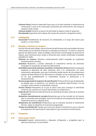 12
CÓDIGO DE PRÁCTICAS PARA EL PESCADO Y LOS PRODUCTOS PESQUEROS (CAC/RCP 52-2003)
Camarón fresco Camarón capturado fresco que no ha sido sometido a tratamiento de
conservación o que se ha conservado únicamente por enfriamiento. No incluye el
camarón recién cocido.
Camarón pelado Camarón al que se ha eliminado la cabeza y todo el caparazón.
Descabezado Separación de la cabeza del cuerpo del camarón o langostino entero.
2.11 Cefalópodos
Seccionado Procedimiento de seccionar los cefalópodos a lo largo del manto para
producir un único ﬁlete.
2.12 Pescado y mariscos en conserva
Para los ﬁnes de este Código, sólo se ofrecen las deﬁniciones de los principales términos
relacionados con la industria conservera y utilizados en la Sección 13. Para un conjunto
general de deﬁniciones, véase el Código internacional recomendado de prácticas de
higiene para alimentos poco ácidos y alimentos poco ácidos acidiﬁcados envasados
(CAC/RCP 23-1979).
Alimento en conserva Alimento comercialmente estéril envasado en recipientes
herméticamente cerrados;.
Autoclave Recipiente a presión destinado al tratamiento térmico de alimentos
envasados en recipientes cerrados herméticamente.
Esterilidad comercial de alimentos sometidos a tratamiento térmico Estado conseguido
mediante la aplicación de calor suﬁciente, sólo o en combinación con otros
tratamientos apropiados, para que el alimento quede exento de microorganismos
capaces de desarrollarse en los alimentos sin refrigerar en las condiciones normales
en las que probablemente se mantendrán durante la distribución y el
almacenamiento.
Proceso programado (o programa de esterilización) Proceso térmico que el elaborador
ha elegido para un producto y un tamaño de recipiente determinados a ﬁn de
conseguir como mínimo su esterilidad comercial.
Proceso térmico Tratamiento en el que se aplica calor para conseguir la esterilidad
comercial. Se cuantiﬁca en función del tiempo y la temperatura.
Purga de aire Eliminación total del aire de los autoclaves de vapor antes de un proceso
programado.
Recipientes herméticamente cerrados Recipientes que se han cerrado de tal manera
que su contenido esté protegido contra la entrada de microorganismos durante el
tratamiento térmico y después de él.
Temperatura de esterilización Temperatura que se mantiene durante el tratamiento
térmico, según se especiﬁca en el proceso programado.
Tiempo de esterilización Tiempo que transcurre desde el momento en que se alcanza
la temperatura de esterilización hasta aquél en que comienza el enfriamiento.
2.13 Transporte
2.14 Venta al por menor
Envasado Envasado anteriormente y dispuesto refrigerado o congelado para la
selección directa por el consumidor.
 