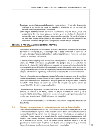 13
CÓDIGO DE PRÁCTICAS PARA EL PESCADO Y LOS PRODUCTOS PESQUEROS (CAC/RCP 52-2003)
Exposición con servicio completo Exposición en condiciones refrigeradas de pescado,
mariscos y sus productos, para ser pesados y envueltos por el personal del
establecimiento a petición del consumidor.
Venta al por menor Operación por la que se almacena, prepara, envasa, sirve o se
proporciona de otro modo pescado, mariscos y sus productos directamente al
consumidor para su preparación y consumo por el consumidor Ello puede efectuarse
en mercados de pescado autónomos, secciones de venta de productos marinos en
comercios al detalle, refrigerados o congelados, y/o con servicio completo.
SECCIÓN 3: PROGRAMA DE REQUISITOS PREVIOS
Previamente a la aplicación del sistema de HACCP a cualquier segmento de la cadena
de elaboración del producto, en ese segmento se debe contar con el apoyo de un
programa de requisitos previos basado en las buenas prácticas de higiene o en lo que
requiera la autoridad competente.
El establecimiento de programas de requisitos previos permitirá al equipo encargado del
sistema de HACCP centrarse en su aplicación a los peligros para la inocuidad de los
alimentos directamente relacionados con el producto y el proceso seleccionado, evitando
laconsideraciónyrepeticióninjustiﬁcadasdepeligrosprocedentesdelmediocircundante.
Elprogramaderequisitospreviosseráespecíﬁcoparacadaestablecimientooembarcación
y exigirá actividades de vigilancia y evaluación a ﬁn de constatar su continua eﬁcacia.
Para más información que pueda ser de ayuda en la formulación de programas de requisitos
previos aplicables a un establecimiento de elaboración o una embarcación, véase el Código
internacional recomendado de prácticas: Principios generales de higiene de los alimentos
(CAC/RCP 1-1969), Anexo: «El sistema de análisis de peligros y de puntos críticos de
control (HACCP) y directrices para su aplicación».
Cabe señalar que algunas de las cuestiones que se indican a continuación, como por
ejemplo las relativas a los daños, tienen por objeto mantener la calidad y no la
inocuidad de los alimentos, y no siempre son esenciales en un programa de requisitos
previos para un sistema de HACCP orientado a la inocuidad.
Los principios del sistema de HACCP pueden aplicarse también a los puntos de corrección
de defectos.
3.1 Diseño y construcción de las embarcaciones de pesca y de recolección
En todo el mundo se utilizan muchos tipos distintos de embarcaciones pesqueras, que
se han desarrollado en regiones particulares en función de las condiciones económicas
y ambientales allí imperantes y de los tipos de peces y mariscos que se capturan o
recolectan. En esta sección se procura indicar las condiciones esenciales para una fácil
limpieza y para reducir al mínimo los daños, la contaminación y la descomposición que,
en la medida de lo posible, todas las embarcaciones deberían respetar, a ﬁn de
garantizar la manipulación higiénica y de buena calidad del pescado y el marisco
frescos destinados a ser ulteriormente elaborados y congelados.
 