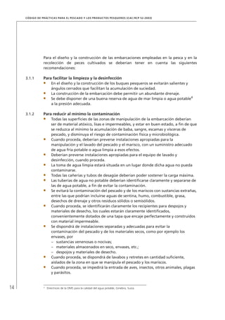 14
CÓDIGO DE PRÁCTICAS PARA EL PESCADO Y LOS PRODUCTOS PESQUEROS (CAC/RCP 52-2003)
Para el diseño y la construcción de las embarcaciones empleadas en la pesca y en la
recolección de peces cultivados se deberían tener en cuenta las siguientes
recomendaciones:
3.1.1 Para facilitar la limpieza y la desinfección
En el diseño y la construcción de los buques pesqueros se evitarán salientes y
ángulos cerrados que facilitan la acumulación de suciedad.
La construcción de la embarcación debe permitir un abundante drenaje.
Se debe disponer de una buena reserva de agua de mar limpia o agua potable4
a la presión adecuada.
3.1.2 Para reducir al mínimo la contaminación
Todas las superﬁcies de las zonas de manipulación de la embarcación deberían
ser de material atóxico, lisas e impermeables, y estar en buen estado, a ﬁn de que
se reduzca al mínimo la acumulación de baba, sangre, escamas y vísceras de
pescado, y disminuya el riesgo de contaminación física y microbiológica.
Cuando proceda, deberían preverse instalaciones apropiadas para la
manipulación y el lavado del pescado y el marisco, con un suministro adecuado
de agua fría potable o agua limpia a esos efectos.
Deberían preverse instalaciones apropiadas para el equipo de lavado y
desinfección, cuando proceda.
La toma de agua limpia estará situada en un lugar donde dicha agua no pueda
contaminarse.
Todas las cañerías y tubos de desagüe deberían poder sostener la carga máxima.
Las tuberías de agua no potable deberían identiﬁcarse claramente y separarse de
las de agua potable, a ﬁn de evitar la contaminación.
Se evitará la contaminación del pescado y de los mariscos con sustancias extrañas,
entre las que podrían incluirse aguas de sentina, humo, combustible, grasa,
desechos de drenaje y otros residuos sólidos o semisólidos.
Cuando proceda, se identiﬁcarán claramente los recipientes para despojos y
materiales de desecho, los cuales estarán claramente identiﬁcados,
convenientemente dotados de una tapa que encaje perfectamente y construidos
con material impermeable.
Se dispondrá de instalaciones separadas y adecuadas para evitar la
contaminación del pescado y de los materiales secos, como por ejemplo los
envases, por
sustancias venenosas o nocivas;–
materiales almacenados en seco, envases, etc.;–
despojos y materiales de desecho.–
Cuando proceda, se dispondrá de lavabos y retretes en cantidad suﬁciente,
aislados de la zona en que se manipula el pescado y los mariscos.
Cuando proceda, se impedirá la entrada de aves, insectos, otros animales, plagas
y parásitos.
4
Directrices de la OMS para la calidad del agua potable, Ginebra, Suiza.
 