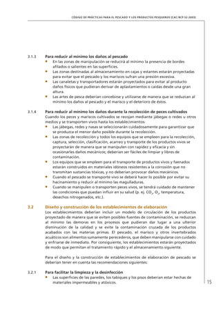 15
CÓDIGO DE PRÁCTICAS PARA EL PESCADO Y LOS PRODUCTOS PESQUEROS (CAC/RCP 52-2003)
3.1.3 Para reducir al mínimo los daños al pescado
En las zonas de manipulación se reducirá al mínimo la presencia de bordes
aﬁlados o salientes en las superﬁcies.
Las zonas destinadas al almacenamiento en cajas y estantes estarán proyectadas
para evitar que el pescado y los mariscos sufran una presión excesiva.
Las canaletas y transportadores estarán proyectados para evitar al producto
daños físicos que pudieran derivar de aplastamientos o caídas desde una gran
altura.
Las artes de pesca deberían concebirse y utilizarse de manera que se reduzcan al
mínimo los daños al pescado y el marisco y el deterioro de éstos.
3.1.4 Para reducir al mínimo los daños durante la recolección de peces cultivados
Cuando los peces y mariscos cultivados se recojan mediante jábegas o redes u otros
medios y se transporten vivos hasta los establecimientos:
Las jábegas, redes y nasas se seleccionarán cuidadosamente para garantizar que
se produzca el menor daño posible durante la recolección.
Las zonas de recolección y todos los equipos que se empleen para la recolección,
captura, selección, clasiﬁcación, acarreo y transporte de los productos vivos se
proyectarán de manera que se manipulen con rapidez y eﬁcacia y sin
ocasionarles daños mecánicos; deberían ser fáciles de limpiar y libres de
contaminación.
Los equipos que se empleen para el transporte de productos vivos y faenados
estarán construidos en materiales idóneos resistentes a la corrosión que no
transmitan sustancias tóxicas, y no deberían provocar daños mecánicos.
Cuando el pescado se transporte vivo se deberá hacer lo posible por evitar su
hacinamiento y reducir al mínimo las magulladuras.
Cuando se manipulen o transporten peces vivos, se tendrá cuidado de mantener
las condiciones que puedan inﬂuir en su salud (p. ej. CO2
, O2
, temperatura,
desechos nitrogenados, etc.).
3.2 Diseño y construcción de los establecimientos de elaboración
Los establecimientos deberían incluir un modelo de circulación de los productos
proyectado de manera que se eviten posibles fuentes de contaminación, se reduzcan
al mínimo las demoras en los procesos que pudieran dar lugar a una ulterior
disminución de la calidad y se evite la contaminación cruzada de los productos
acabados con las materias primas. El pescado, el marisco y otros invertebrados
acuáticos son alimentos sumamente perecederos, que deben manipularse con cuidado
y enfriarse de inmediato. Por consiguiente, los establecimientos estarán proyectados
de modo que permitan el tratamiento rápido y el almacenamiento siguiente.
Para el diseño y la construcción de establecimientos de elaboración de pescado se
deberían tener en cuenta las recomendaciones siguientes:
3.2.1 Para facilitar la limpieza y la desinfección
Las superﬁcies de las paredes, los tabiques y los pisos deberían estar hechas de
materiales impermeables y atóxicos.
 