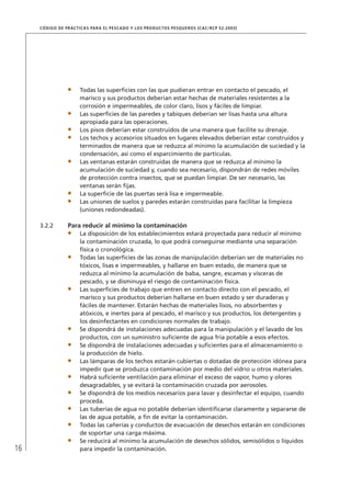 16
CÓDIGO DE PRÁCTICAS PARA EL PESCADO Y LOS PRODUCTOS PESQUEROS (CAC/RCP 52-2003)
Todas las superﬁcies con las que pudieran entrar en contacto el pescado, el
marisco y sus productos deberían estar hechas de materiales resistentes a la
corrosión e impermeables, de color claro, lisos y fáciles de limpiar.
Las superﬁcies de las paredes y tabiques deberían ser lisas hasta una altura
apropiada para las operaciones.
Los pisos deberían estar construidos de una manera que facilite su drenaje.
Los techos y accesorios situados en lugares elevados deberían estar construidos y
terminados de manera que se reduzca al mínimo la acumulación de suciedad y la
condensación, así como el esparcimiento de partículas.
Las ventanas estarán construidas de manera que se reduzca al mínimo la
acumulación de suciedad y, cuando sea necesario, dispondrán de redes móviles
de protección contra insectos, que se puedan limpiar. De ser necesario, las
ventanas serán ﬁjas.
La superﬁcie de las puertas será lisa e impermeable.
Las uniones de suelos y paredes estarán construidas para facilitar la limpieza
(uniones redondeadas).
3.2.2 Para reducir al mínimo la contaminación
La disposición de los establecimientos estará proyectada para reducir al mínimo
la contaminación cruzada, lo que podrá conseguirse mediante una separación
física o cronológica.
Todas las superﬁcies de las zonas de manipulación deberían ser de materiales no
tóxicos, lisas e impermeables, y hallarse en buen estado, de manera que se
reduzca al mínimo la acumulación de baba, sangre, escamas y vísceras de
pescado, y se disminuya el riesgo de contaminación física.
Las superﬁcies de trabajo que entren en contacto directo con el pescado, el
marisco y sus productos deberían hallarse en buen estado y ser duraderas y
fáciles de mantener. Estarán hechas de materiales lisos, no absorbentes y
atóxicos, e inertes para al pescado, el marisco y sus productos, los detergentes y
los desinfectantes en condiciones normales de trabajo.
Se dispondrá de instalaciones adecuadas para la manipulación y el lavado de los
productos, con un suministro suﬁciente de agua fría potable a esos efectos.
Se dispondrá de instalaciones adecuadas y suﬁcientes para el almacenamiento o
la producción de hielo.
Las lámparas de los techos estarán cubiertas o dotadas de protección idónea para
impedir que se produzca contaminación por medio del vidrio u otros materiales.
Habrá suﬁciente ventilación para eliminar el exceso de vapor, humo y olores
desagradables, y se evitará la contaminación cruzada por aerosoles.
Se dispondrá de los medios necesarios para lavar y desinfectar el equipo, cuando
proceda.
Las tuberías de agua no potable deberían identiﬁcarse claramente y separarse de
las de agua potable, a ﬁn de evitar la contaminación.
Todas las cañerías y conductos de evacuación de desechos estarán en condiciones
de soportar una carga máxima.
Se reducirá al mínimo la acumulación de desechos sólidos, semisólidos o líquidos
para impedir la contaminación.
 