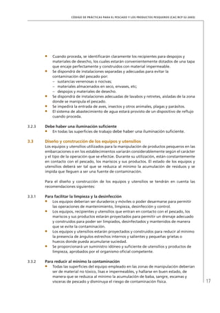 17
CÓDIGO DE PRÁCTICAS PARA EL PESCADO Y LOS PRODUCTOS PESQUEROS (CAC/RCP 52-2003)
Cuando proceda, se identiﬁcarán claramente los recipientes para despojos y
materiales de desecho, los cuales estarán convenientemente dotados de una tapa
que encaje perfectamente y construidos con material impermeable.
Se dispondrá de instalaciones separadas y adecuadas para evitar la
contaminación del pescado por:
sustancias venenosas o nocivas;–
materiales almacenados en seco, envases, etc;–
despojos y materiales de desecho.–
Se dispondrá de instalaciones adecuadas de lavabos y retretes, aisladas de la zona
donde se manipula el pescado.
Se impedirá la entrada de aves, insectos y otros animales, plagas y parásitos.
El sistema de abastecimiento de agua estará provisto de un dispositivo de reﬂujo
cuando proceda.
3.2.3 Debe haber una iluminación suﬁciente
En todas las superﬁcies de trabajo debe haber una iluminación suﬁciente.
3.3 Diseño y construcción de los equipos y utensilios
Los equipos y utensilios utilizados para la manipulación de productos pesqueros en las
embarcaciones o en los establecimientos variarán considerablemente según el carácter
y el tipo de la operación que se efectúe. Durante su utilización, están constantemente
en contacto con el pescado, los mariscos y sus productos. El estado de los equipos y
utensilios deberá ser tal que se reduzca al mínimo la acumulación de residuos y se
impida que lleguen a ser una fuente de contaminación.
Para el diseño y construcción de los equipos y utensilios se tendrán en cuenta las
recomendaciones siguientes:
3.3.1 Para facilitar la limpieza y la desinfección
Los equipos deberían ser duraderos y móviles o poder desarmarse para permitir
las operaciones de mantenimiento, limpieza, desinfección y control.
Los equipos, recipientes y utensilios que entran en contacto con el pescado, los
mariscos y sus productos estarán proyectados para permitir un drenaje adecuado
y construidos para poder ser limpiados, desinfectados y mantenidos de manera
que se evite la contaminación.
Los equipos y utensilios estarán proyectados y construidos para reducir al mínimo
la presencia de ángulos estrechos internos y salientes y pequeñas grietas o
huecos donde pueda acumularse suciedad.
Se proporcionará un suministro idóneo y suﬁciente de utensilios y productos de
limpieza, aprobados por el organismo oﬁcial competente.
3.3.2 Para reducir al mínimo la contaminación
Todas las superﬁcies del equipo empleado en las zonas de manipulación deberían
ser de material no tóxico, lisas e impermeables, y hallarse en buen estado, de
manera que se reduzca al mínimo la acumulación de baba, sangre, escamas y
vísceras de pescado y disminuya el riesgo de contaminación física.
 