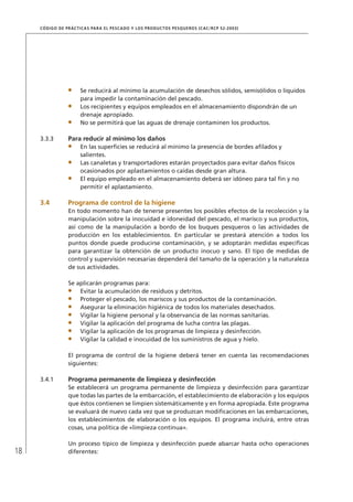 18
CÓDIGO DE PRÁCTICAS PARA EL PESCADO Y LOS PRODUCTOS PESQUEROS (CAC/RCP 52-2003)
Se reducirá al mínimo la acumulación de desechos sólidos, semisólidos o líquidos
para impedir la contaminación del pescado.
Los recipientes y equipos empleados en el almacenamiento dispondrán de un
drenaje apropiado.
No se permitirá que las aguas de drenaje contaminen los productos.
3.3.3 Para reducir al mínimo los daños
En las superﬁcies se reducirá al mínimo la presencia de bordes aﬁlados y
salientes.
Las canaletas y transportadores estarán proyectados para evitar daños físicos
ocasionados por aplastamientos o caídas desde gran altura.
El equipo empleado en el almacenamiento deberá ser idóneo para tal ﬁn y no
permitir el aplastamiento.
3.4 Programa de control de la higiene
En todo momento han de tenerse presentes los posibles efectos de la recolección y la
manipulación sobre la inocuidad e idoneidad del pescado, el marisco y sus productos,
así como de la manipulación a bordo de los buques pesqueros o las actividades de
producción en los establecimientos. En particular se prestará atención a todos los
puntos donde puede producirse contaminación, y se adoptarán medidas especíﬁcas
para garantizar la obtención de un producto inocuo y sano. El tipo de medidas de
control y supervisión necesarias dependerá del tamaño de la operación y la naturaleza
de sus actividades.
Se aplicarán programas para:
Evitar la acumulación de residuos y detritos.
Proteger el pescado, los mariscos y sus productos de la contaminación.
Asegurar la eliminación higiénica de todos los materiales desechados.
Vigilar la higiene personal y la observancia de las normas sanitarias.
Vigilar la aplicación del programa de lucha contra las plagas.
Vigilar la aplicación de los programas de limpieza y desinfección.
Vigilar la calidad e inocuidad de los suministros de agua y hielo.
El programa de control de la higiene deberá tener en cuenta las recomendaciones
siguientes:
3.4.1 Programa permanente de limpieza y desinfección
Se establecerá un programa permanente de limpieza y desinfección para garantizar
que todas las partes de la embarcación, el establecimiento de elaboración y los equipos
que éstos contienen se limpien sistemáticamente y en forma apropiada. Este programa
se evaluará de nuevo cada vez que se produzcan modiﬁcaciones en las embarcaciones,
los establecimientos de elaboración o los equipos. El programa incluirá, entre otras
cosas, una política de «limpieza continua».
Un proceso típico de limpieza y desinfección puede abarcar hasta ocho operaciones
diferentes:
 