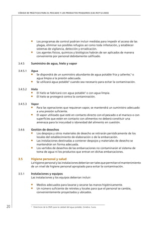 20
CÓDIGO DE PRÁCTICAS PARA EL PESCADO Y LOS PRODUCTOS PESQUEROS (CAC/RCP 52-2003)
Los programas de control podrían incluir medidas para impedir el acceso de las
plagas, eliminar sus posibles refugios así como toda infestación, y establecer
sistemas de vigilancia, detección y erradicación.
Los agentes físicos, químicos y biológicos habrán de ser aplicados de manera
conveniente por personal debidamente caliﬁcado.
3.4.5 Suministro de agua, hielo y vapor
3.4.5.1 Agua
Se dispondrá de un suministro abundante de agua potable fría y caliente,5
o
agua limpia a la presión adecuada.
Se utilizará agua potable5
cuando sea necesario para evitar la contaminación.
3.4.5.2 Hielo
El hielo se fabricará con agua potable5
o con agua limpia.
El hielo se protegerá contra la contaminación.
3.4.5.3 Vapor
Para las operaciones que requieran vapor, se mantendrá un suministro adecuado
a una presión suﬁciente.
El vapor utilizado que esté en contacto directo con el pescado o el marisco o con
superﬁcies que estén en contacto con alimentos no deberá constituir una
amenaza para la inocuidad o idoneidad del alimento en cuestión.
3.4.6 Gestión de desechos
Los despojos y otros materiales de desecho se retirarán periódicamente de los
locales del establecimiento de elaboración o de la embarcación.
Las instalaciones destinadas a contener despojos y materiales de desecho se
mantendrán en forma adecuada.
Los vertidos de desechos de las embarcaciones no contaminarán el sistema de
toma de agua ni los productos que entran en dichas embarcaciones.
3.5 Higiene personal y salud
La higiene personal y las instalaciones deberían ser tales que permitan el mantenimiento
de un nivel de higiene personal apropiado para evitar la contaminación.
3.5.1 Instalaciones y equipos
Las instalaciones y los equipos deberían incluir:
Medios adecuados para lavarse y secarse las manos higiénicamente.
Un número suﬁciente de retretes y locales para que el personal se cambie,
convenientemente proyectados y ubicados.
5
Directrices de la OMS para la calidad del agua potable, Ginebra, Suiza.
 