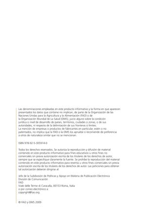 Las denominaciones empleadas en este producto informativo y la forma en que aparecen
presentados los datos que contiene no implican, de parte de la Organización de las
Naciones Unidas para la Agricultura y la Alimentación (FAO) o de
la Organización Mundial de La Salud (OMS), juicio alguno sobre la condición
jurídica o nivel de desarrollo de países, territorios, ciudades o zonas, o de sus
autoridades, ni respecto de la delimitación de sus fronteras o límites.
La mención de empresas o productos de fabricantes en particular, estén o no
patentados, no implica que la FAO o la OMS los apruebe o recomiende de preferencia
a otros de naturaleza similar que no se mencionan.
ISBN 978-92-5-305914-0
Todos los derechos reservados. Se autoriza la reproducción y difusión de material
contenido en este producto informativo para fines educativos u otros fines no
comerciales sin previa autorización escrita de los titulares de los derechos de autor,
siempre que se especifique claramente la fuente. Se prohíbe la reproducción del material
contenido en este producto informativo para reventa u otros fines comerciales sin previa
autorización escrita de los titulares de los derechos de autor. Las peticiones para obtener
tal autorización deberán dirigirse al:
Jefe de la Subdivisión de Políticas y Apoyo en Materia de Publicación Electrónica
División de Comunicación
FAO
Viale delle Terme di Caracalla, 00153 Roma, Italia
o por correo electrónico a:
copyright@fao.org
© FAO y OMS 2009
 