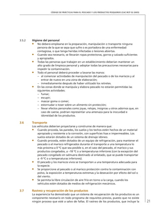 21
CÓDIGO DE PRÁCTICAS PARA EL PESCADO Y LOS PRODUCTOS PESQUEROS (CAC/RCP 52-2003)
3.5.2 Higiene del personal
No deberá emplearse en la preparación, manipulación o transporte ninguna
persona de la que se sepa que sufre o es portadora de una enfermedad
contagiosa, o que tenga heridas infectadas o lesiones abiertas.
Cuando sea necesario, se llevarán ropas protectoras, gorros y calzado suﬁcientes
y apropiados.
Todas las personas que trabajen en un establecimiento deberían mantener un
alto grado de limpieza personal y adoptar todas las precauciones necesarias para
impedir la contaminación.
Todo el personal deberá proceder a lavarse las manos:
al comenzar actividades de manipulación del pescado o de los mariscos y al–
entrar de nuevo en una zona de elaboración;
inmediatamente después de haber utilizado los retretes.–
En las zonas donde se manipula y elabora pescado no estarán permitidas las
siguientes actividades:
fumar;–
escupir;–
mascar goma o comer;–
estornudar o toser sobre un alimento sin protección;–
llevar efectos personales como joyas, relojes, insignias u otros adornos que, en–
caso de caerse, podrían representar una amenaza para la inocuidad e
idoneidad de los productos.
3.6 Transporte
Los vehículos deberían proyectarse y construirse de manera que:
Cuando proceda, las paredes, los suelos y los techos estén hechos de un material
apropiado y resistente a la corrosión, con superﬁcies lisas e impermeables. Los
suelos estarán dotados de un sistema de drenaje idóneo.
Cuando proceda, estén dotados de un equipo de refrigeración, para mantener el
pescado o el marisco refrigerados durante el transporte a una temperatura lo
más próxima a 0 ºC que sea posible o, en el caso del pescado, el marisco y sus
productos congelados, a –18 ºC o a temperaturas inferiores (con la excepción del
pescado congelado en salmuera destinado al enlatado, que se puede transportar
a –9 ºC o a temperaturas inferiores).
El pescado y los mariscos vivos se transporten a una temperatura adecuada para
la especie.
Se proporcione al pescado o al marisco protección contra la contaminación con
polvo, la exposición a temperaturas extremas y la desecación por efecto del sol o
del viento.
Se permita la libre circulación de aire frío en torno a la carga, cuando los
vehículos estén dotados de medios de refrigeración mecánicos.
3.7 Rastreo y recuperación de los productos
La experiencia ha demostrado que un sistema de recuperación de los productos es un
componente necesario en todo programa de requisitos previos, puesto que no existe
ningún proceso que esté a salvo de fallas. El rastreo de los productos, que incluye la
 