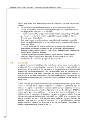 22
CÓDIGO DE PRÁCTICAS PARA EL PESCADO Y LOS PRODUCTOS PESQUEROS (CAC/RCP 52-2003)
identiﬁcación de los lotes, es esencial para un procedimiento eﬁcaz de recuperación.
Para ello:
Los administradores deberían cerciorarse de que se aplican procedimientos
eﬁcaces para permitir el rastreo completo y la recuperación rápida de cualquier
lote de productos pesqueros en el mercado.
Se mantendrán registros apropiados de la elaboración, producción y distribución,
que habrán de conservarse durante un período más prolongado que el tiempo
de conservación del producto.
Cada recipiente de pescado, marisco o sus productos destinados al consumidor
ﬁnal o a una elaboración ulterior se marcará claramente para poder identiﬁcar el
productor y el lote.
En caso de peligro para la salud se podrán retirar del mercado los productos
obtenidos en condiciones similares que, por tanto, tienen posibilidades de
presentar un peligro análogo para la salud pública. Se examinará la necesidad de
difundir avisos públicos al respecto.
Los productos recuperados se mantendrán bajo supervisión hasta que sean
destruidos, empleados para ﬁnes diferentes del consumo humano o bien
reelaborados de una manera que garantice su inocuidad.
3.8 Capacitación
La capacitación en materia de higiene del pescado y el marisco reviste una importancia
fundamental. Todo el personal debe ser consciente de su función y responsabilidad en
la protección del pescado y de los mariscos de la contaminación y el deterioro. Las
personas que manipulan el pescado y los mariscos deben tener los conocimientos y
aptitudes necesarios para poder desarrollar sus tareas en condiciones higiénicas.
Quienes utilizan sustancias químicas concentradas para la limpieza u otros productos
químicos potencialmente peligrosos deben ser instruidos sobre las técnicas seguras de
manipulación.
Se debe constatar que las personas que trabajan en cada establecimiento que elabora
pescado y marisco hayan recibido capacitación suﬁciente y apropiada para la
formulación y aplicación correcta de un sistema de HACCP y de los correspondientes
controles del proceso. La capacitación del personal en el uso del sistema de HACCP es
esencial para que pueda aplicarse y ejecutarse con buenos resultados en un
establecimiento de elaboración de pescado o mariscos. La aplicación práctica de estos
sistemas mejorará cuando la persona responsable del HACCP haya completado con
buenos resultados un curso. Los administradores deberían disponer también lo
necesario para que los empleados relevantes en el establecimiento reciban
periódicamente la capacitación adecuada, a ﬁn de que puedan comprender los
principios en que se basa el sistema de HACCP.
 