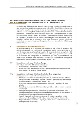 23
CÓDIGO DE PRÁCTICAS PARA EL PESCADO Y LOS PRODUCTOS PESQUEROS (CAC/RCP 52-2003)
SECCIÓN 4: CONSIDERACIONES GENERALES PARA LA MANIPULACIÓN DE
PESCADO, MARISCO Y OTROS INVERTEBRADOS ACUÁTICOS FRESCOS
En ningún caso deben aceptarse pescado, marisco y otros invertebrados acuáticos si se
sabe que contienen parásitos, microorganismos indeseables, plaguicidas, medicamentos
veterinarios o sustancias extrañas, tóxicas o descompuestas, a no ser que puedan
reducirse a un nivel aceptable mediante los procedimientos normales de clasiﬁcación o
elaboración. Cuando se encuentre pescado o marisco que haya sido declarado no apto
para el consumo humano, deberá ser retirado y almacenado en un lugar separado de
las capturas, y ser elaborado de nuevo o eliminado en forma apropiada. Todo el
pescado y mariscos que se consideren aptos para el consumo humano habrán de
manipularse correctamente, prestando especial atención a la regulación del tiempo y
la temperatura.
4.1 Regulación del tiempo y la temperatura
La temperatura es el factor individual más importante que inﬂuye en la rapidez del
deterioro de pescado y el marisco en la multiplicación de los microorganismos. En el
caso de las especies proclives a la producción de escombrotoxinas, la regulación del
tiempo y la temperatura puede ser el método más eﬁcaz para garantizar la inocuidad
de los alimentos. Por consiguiente, es fundamental que tanto el pescado fresco, los
ﬁletes y otros productos, como el marisco y sus productos, que deben ser enfriados, se
mantengan a una temperatura lo más cercana posible a 0 ºC.
4.1.1 Reducción al mínimo del deterioro: Tiempo
Para reducir al mínimo el deterioro del pescado:
El enfriamiento comenzará lo antes posible.
El pescado fresco se mantendrá en frío y se manipulará, elaborará y distribuirá
con cuidado y en el menor tiempo posible.
4.1.2 Reducción al mínimo del deterioro: Regulación de la temperatura
En lo que concierne a la regulación de la temperatura:
Se aplicará una cantidad adecuada y suﬁciente de hielo o se utilizarán sistemas
de agua enfriada o refrigerada, según el caso, para que el pescado se mantenga
a una temperatura lo más cercana posible a 0 ºC.
El pescado se almacenará en bandejas poco profundas y se rodeará de hielo
picado.
Pescados y mariscos vivos deberían ser transportados a la temperatura adecuada
a su especie.
Se proyectarán y mantendrán sistemas de agua enfriada o refrigerada o de
almacenamiento en frío para disponer de capacidad suﬁciente de enfriamiento o
congelación durante los períodos de carga máxima.
Cuando el pescado se almacene en sistemas de agua refrigerada se evitará
alcanzar una densidad que impida a dichos sistemas funcionar eﬁcazmente.
Se procederá periódicamente a vigilar y regular el tiempo y la temperatura y la
homogeneidad del enfriado.
 