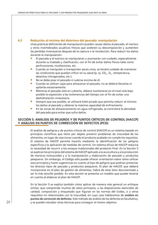 24
CÓDIGO DE PRÁCTICAS PARA EL PESCADO Y LOS PRODUCTOS PESQUEROS (CAC/RCP 52-2003)
4.2 Reducción al mínimo del deterioro del pescado: manipulación
Unas prácticas deﬁcientes de manipulación pueden causar daños al pescado, el marisco
y otros invertebrados acuáticos frescos que aceleren su descomposición y aumenten
las pérdidas innecesarias después de la captura o la recolección. Para reducir los daños
durante la manipulación:
El pescado y el marisco se manipularán y acarrearán con cuidado, especialmente
durante su traslado y clasiﬁcación, con el ﬁn de evitar daños físicos tales como
perforaciones, mutilaciones, etc.
Cuando se manipulen o transporten peces vivos, se tendrá cuidado de mantener
las condiciones que puedan inﬂuir en su salud (p. ej. CO2
, O2
, temperatura,
desechos nitrogenados, etc.).
No se debe pisar el pescado ni subirse encima de él.
Cuando se utilicen cajas para almacenar el pescado, no se deberá llenarlas ni
apilarlas excesivamente.
Mientras el pescado está en cubierta, deberá mantenerse en el nivel más bajo
posible la exposición a las inclemencias del tiempo con el ﬁn de evitar una
deshidratación innecesaria.
Siempre que sea posible, se utilizará hielo picado que permita reducir al mínimo
los daños al pescado y obtener la máxima capacidad de enfriamiento.
En las zonas de almacenamiento en agua refrigerada, se controlará la densidad
del pescado para evitar que sufra daños.
SECCIÓN 5: ANÁLISIS DE PELIGROS Y DE PUNTOS CRÍTICOS DE CONTROL (HACCP)
Y ANÁLISIS EN PUNTOS DE CORRECCIÓN DE DEFECTOS (PCD)
El análisis de peligros y de puntos críticos de control (HACCP) es un sistema basado en
principios cientíﬁcos que tiene por objeto prevenir problemas de inocuidad de los
alimentos, en lugar de reaccionar cuando el producto acabado no cumple los requisitos.
El sistema de HACCP permite hacerlo mediante la identiﬁcación de los peligros
especíﬁcos y la aplicación de medidas de control. Un sistema eﬁcaz de HACCP reducirá
la necesidad de recurrir a los ensayos tradicionales del producto ﬁnal. En la Sección 5
se explican los principios del sistema de HACCP aplicado a la acuicultura y a la producción
de mariscos moluscoides y a la manipulación y elaboración de pescado y productos
pesqueros. Sin embargo, el Código sólo puede ofrecer orientación sobre cómo utilizar
esos principios y hacer sugerencias en cuanto al tipo de peligros que podrían presentar
los diversos tipos de pescado y productos pesqueros. El plan de HACCP, que deberá
incorporarse en el plan de gestión de alimentos, habrá de estar bien documentado y
ser lo más sencillo posible. En esta sección se presenta un modelo que puede tenerse
en cuenta al elaborar el plan de HACCP.
En la Sección 5 se explica también cómo aplicar de manera más general un enfoque
similar, que comprende muchos de estos principios, a las disposiciones esenciales de
calidad, composición y etiquetado que ﬁguran en las normas del Codex, o a otros
requisitos no relacionados con la inocuidad, en cuyo caso hablaremos de análisis en
puntos de corrección de defectos. Este método de análisis de los defectos es facultativo,
y se pueden estudiar otras técnicas para conseguir el mismo objetivo.
 