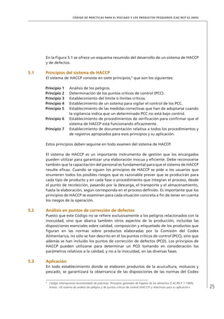 25
CÓDIGO DE PRÁCTICAS PARA EL PESCADO Y LOS PRODUCTOS PESQUEROS (CAC/RCP 52-2003)
En la Figura 5.1 se ofrece un esquema resumido del desarrollo de un sistema de HACCP
y de defectos.
5.1 Principios del sistema de HACCP
El sistema de HACCP consiste en siete principios,6
que son los siguientes:
Principio 1 Análisis de los peligros.
Principio 2 Determinación de los puntos críticos de control (PCC).
Principio 3 Establecimiento del límite o límites críticos.
Principio 4 Establecimiento de un sistema para vigilar el control de los PCC.
Principio 5 Establecimiento de las medidas correctivas que han de adoptarse cuando
la vigilancia indica que un determinado PCC no está bajo control.
Principio 6 Establecimiento de procedimientos de veriﬁcación para conﬁrmar que el
sistema de HACCP está funcionando eﬁcazmente.
Principio 7 Establecimiento de documentación relativa a todos los procedimientos y
de registros apropiados para esos principios y su aplicación.
Estos principios deben seguirse en todo examen del sistema de HACCP.
El sistema de HACCP es un importante instrumento de gestión que los encargados
pueden utilizar para garantizar una elaboración inocua y eﬁciente. Debe reconocerse
también que la capacitación del personal es fundamental para que el sistema de HACCP
resulte eﬁcaz. Cuando se siguen los principios de HACCP se pide a los usuarios que
enumeren todos los posibles riesgos que es razonable prever que se producirán para
cada tipo de producto y en cada fase o procedimiento que integran el proceso, desde
el punto de recolección, pasando por la descarga, el transporte y el almacenamiento,
hasta la elaboración, según corresponda en el proceso deﬁnido. Es importante que los
principios de HACCP se examinen para cada situación concreta a ﬁn de tener en cuenta
los riesgos de la operación.
5.2 Análisis en puntos de corrección de defectos
Puesto que este Código no se reﬁere exclusivamente a los peligros relacionados con la
inocuidad, sino que abarca también otros aspectos de la producción, incluidas las
disposiciones esenciales sobre calidad, composición y etiquetado de los productos que
ﬁguran en las normas sobre productos elaboradas por la Comisión del Codex
Alimentarius, no sólo se han descrito en él los puntos críticos de control (PCC), sino que
además se han incluido los puntos de corrección de defectos (PCD). Los principios de
HACCP pueden utilizarse para determinar un PCD tomando en consideración los
parámetros relativos a la calidad, y no a la inocuidad, en las diversas fases.
5.3 Aplicación
En todo establecimiento donde se elaboren productos de la acuicultura, moluscos y
pescado, se garantizará la observancia de las disposiciones de las normas del Codex
6
Código internacional recomendado de prácticas: Principios generales de higiene de los alimentos (CAC/RCP 1-1969),
Anexo: «El sistema de análisis de peligros y de puntos críticos de control (HACCP) y directrices para su aplicación».
 