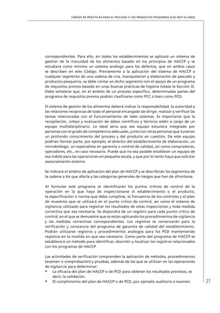 27
CÓDIGO DE PRÁCTICAS PARA EL PESCADO Y LOS PRODUCTOS PESQUEROS (CAC/RCP 52-2003)
correspondientes. Para ello, en todos los establecimientos se aplicará un sistema de
gestión de la inocuidad de los alimentos basado en los principios de HACCP y se
estudiará como mínimo un sistema análogo para los defectos, que en ambos casos
se describen en este Código. Previamente a la aplicación del sistema de HACCP a
cualquier segmento de una cadena de cría, manipulación y elaboración de pescado y
productos pesqueros, se debe contar en dicho segmento con el apoyo de un programa
de requisitos previos basado en unas buenas prácticas de higiene (véase la Sección 3).
Debe señalarse que, en el ámbito de un proceso especíﬁco, determinadas partes del
programa de requisitos previos podrán clasiﬁcarse como PCC o bien como PCD.
El sistema de gestión de los alimentos deberá indicar la responsabilidad, la autoridad y
las relaciones recíprocas de todo el personal encargado de dirigir, realizar y veriﬁcar las
tareas relacionadas con el funcionamiento de tales sistemas. Es importante que la
recopilación, cotejo y evaluación de datos cientíﬁcos y técnicos estén a cargo de un
equipo multidisciplinario. Lo ideal sería que ese equipo estuviera integrado por
personas con el grado de competencia adecuado, junto con otras personas que tuvieran
un profundo conocimiento del proceso y del producto en cuestión. De este equipo
podrían formar parte, por ejemplo, el director del establecimiento de elaboración, un
microbiólogo, un especialista en garantía o control de calidad, así como compradores,
operadores, etc., en caso necesario. Puede que no sea posible establecer un equipo de
esa índole para las operaciones en pequeña escala, y que por lo tanto haya que solicitar
asesoramiento externo.
Se indicará el ámbito de aplicación del plan de HACCP y se describirán los segmentos de
la cadena a los que afecta y las categorías generales de riesgos que han de afrontarse.
Al formular este programa se identiﬁcarán los puntos críticos de control de la
operación en la que haya de inspeccionarse el establecimiento o el producto,
la especiﬁcación o norma que debe cumplirse, la frecuencia de los controles y el plan
de muestreo que se utilizará en el punto crítico de control, así como el sistema de
vigilancia utilizado para registrar los resultados de estas inspecciones y toda medida
correctiva que sea necesaria. Se dispondrá de un registro para cada punto crítico de
control, en el que se demuestre que se están aplicando los procedimientos de vigilancia
y las medidas correctivas correspondientes. Los registros se conservarán para la
veriﬁcación y constancia del programa de garantía de calidad del establecimiento.
Podrán utilizarse registros y procedimientos análogos para los PCD manteniendo
registros en la medida en que sea necesario. Como parte del programa de HACCP se
establecerá un método para identiﬁcar, describir y localizar los registros relacionados
con los programas de HACCP.
Las actividades de veriﬁcación comprenden la aplicación de métodos, procedimientos
(examen o comprobación) y pruebas, además de las que se utilizan en las operaciones
de vigilancia para determinar:
La eﬁcacia del plan de HACCP o de PCD para obtener los resultados previstos, es
decir, la validación.
El cumplimiento del plan de HACCP o de PCD, por ejemplo auditoría o examen.
 