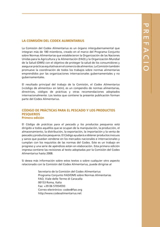 PREFACIO
LA COMISIÓN DEL CODEX ALIMENTARIUS
La Comisión del Codex Alimentarius es un órgano intergubernamental que
integran más de 180 miembros, creado en el marco del Programa Conjunto
sobre Normas Alimentarias que establecieron la Organización de las Naciones
Unidas para la Agricultura y la Alimentación (FAO) y la Organización Mundial
de la Salud (OMS) con el objetivo de proteger la salud de los consumidores y
asegurarprácticasequitativasenelcomerciodealimentos.LaComisióntambién
promueve la coordinación de todos los trabajos sobre normas alimentarias
emprendidos por las organizaciones internacionales gubernamentales y no
gubernamentales.
El resultado principal del trabajo de la Comisión, el Codex Alimentarius
(«código de alimentos» en latín), es un compendio de normas alimentarias,
directrices, códigos de prácticas y otras recomendaciones adoptados
internacionalmente. Los textos que contiene la presente publicación forman
parte del Codex Alimentarius.
CÓDIGO DE PRÁCTICAS PARA EL PESCADO Y LOS PRODUCTOS
PESQUEROS
Primera edición
El Código de prácticas para el pescado y los productos pesqueros está
dirigido a todos aquéllos que se ocupan de la manipulación, la producción, el
almacenamiento, la distribución, la exportación, la importación y la venta de
pescado y productos pesqueros. El Código ayudará a obtener productos inocuos
y sanos que puedan venderse en los mercados nacionales e internacionales y
cumplan con los requisitos de las normas del Codex. Este es un trabajo en
progreso y una serie de apéndices están en elaboración. Esta primera edición
impresa contiene las revisiones al texto adoptadas por la Comisión del Codex
Alimentarius hasta 2008.
Si desea más información sobre estos textos o sobre cualquier otro aspecto
relacionado con la Comisión del Codex Alimentarius, puede dirigirse al
Secretario de la Comisión del Codex Alimentarius
Programa Conjunto FAO/OMS sobre Normas Alimentarias
FAO, Viale delle Terme di Caracalla
00153 Roma, Italia
Fax: +39 06 57054593
Correo electrónico: codex@fao.org
http://www.codexalimentarius.net
 