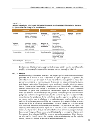 31
CÓDIGO DE PRÁCTICAS PARA EL PESCADO Y LOS PRODUCTOS PESQUEROS (CAC/RCP 52-2003)
En el ejemplo del atún en conserva presentado en esta sección, pueden identiﬁcarse los
posibles peligros y defectos esenciales que aparecen en los cuadros 5.4 y 5.5.
5.3.3.1.1 Peligros
Es también importante tener en cuenta los peligros para la inocuidad naturalmente
presentes en el medio en que se recolecta o captura el pescado. En general, los
alimentos marinos que proceden de mares no contaminados suponen un riesgo bajo
para el consumidor si se han manipulado de acuerdo con los principios de las buenas
prácticas de elaboración. Sin embargo, como sucede con todos los alimentos, existen
ciertos riesgos sanitarios asociados con el consumo de determinados productos, que
pueden aumentar en caso de que la manipulación posterior a la captura haya sido
incorrecta. Los peces que provienen de determinados tipos de ambiente marino,
como por ejemplo los arrecifes tropicales, pueden comportar para el consumidor un
peligro de contaminación por toxinas naturales como la ciguatera. En determinadas
circunstancias los productos de la acuicultura pueden suponer un peligro mayor
de efectos nocivos para la salud que el pescado capturado en el medio marino. Los
peligros de enfermedades transmitidas por el consumo de productos de la acuicultura
dependen de los ecosistemas continentales y costeros, donde las posibilidades de
contaminación ambiental son mayores con respecto a las pesquerías de captura. En
algunas partes del mundo, donde el pescado se consume crudo o cocido parcialmente,
existe un peligro mayor de que este alimento transmita enfermedades parasitarias o
bacterianas. Para poder llevar a cabo un análisis de peligros como parte del proceso de
formulación de un plan de HACCP, las personas que elaboran pescado deben disponer
de información cientíﬁca sobre los posibles peligros relacionados con las materias
primas y los productos que se destinarán a ulterior elaboración.
CUADRO 5.2
Ejemplos de peligros para el pescado y el marisco que entran en el establecimiento, antes de
su captura o recolección y en el curso de ésta
Biológicos Químicos Físicos
Parásitos Parásitos importantes
para la salud
pública: trematodos,
nematodos, cestodos
Productos
agroquímicos
Plaguicidas,
herbicidas, alguicidas,
fungicidas,
antioxidantes
(añadidos a los
piensos)
Materias
extrañas
Anzuelos
de pesca
Bacterias
patógenas
Salmonella, Shigella,
Escherichia coli, Vibrio
cholerae, Vibrio
parahaemolyticus,
Vibrio vulniﬁcus
Residuos de
medicamentos
veterinarios
Antibióticos,
promotores
del crecimiento
(hormonas), otros
aditivos alimentarios
Virus entéricos Virus de Norwalk Metales pesados Metales lixiviados de
sedimentos marinos
y del suelo, desechos
industriales, aguas
negras o estiércol
Toxinas biológicas Biotoxinas
Escombrotoxina
Varios Petróleo
 