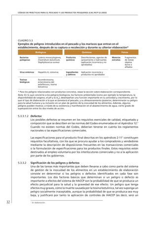 32
CÓDIGO DE PRÁCTICAS PARA EL PESCADO Y LOS PRODUCTOS PESQUEROS (CAC/RCP 52-2003)
5.3.3.1.2 Defectos
Los posibles defectos se resumen en los requisitos esenciales de calidad, etiquetado y
composición que se describen en las normas del Codex enumeradas en el Apéndice 12.7
Cuando no existen normas del Codex, deberían tenerse en cuenta los reglamentos
nacionales o las especiﬁcaciones comerciales.
Las especiﬁcaciones para el producto ﬁnal descritas en los apéndices 2-117
constituyen
requisitos facultativos, con los que se procura ayudar a los compradores y vendedores
mediante la descripción de disposiciones frecuentes en las transacciones comerciales
o la formulación de especiﬁcaciones para los productos ﬁnales. Estos requisitos están
destinados al empleo voluntario por los interlocutores comerciales y no a la aplicación
por parte de los gobiernos.
5.3.3.2 Signiﬁcación de los peligros y defectos
Una de las tareas más importantes que deben llevarse a cabo como parte del sistema
de gestión de la inocuidad de los alimentos en un establecimiento de elaboración
consiste en determinar si los peligros o defectos identiﬁcados en cada fase son
importantes. Los dos factores básicos que determinan si un peligro o defecto es
importante a efectos del sistema de HACCP son la probabilidad de que se produzca un
efecto perjudicial para la salud y la gravedad de ese efecto. Un peligro que tenga
efectos muy graves, como la muerte causada por la toxina botulínica, tal vez suponga un
peligro socialmente inaceptable, aunque la probabilidad de que se produzca sea muy
baja, y justiﬁcará por tanto la aplicación de controles de HACCP (es decir, será un
7
En elaboración.
CUADRO 5.3
Ejemplos de peligros introducidos en el pescado y los mariscos que entran en el
establecimiento, después de su captura o recolección y durante su ulterior elaboración*
Biológicos Químicos Físicos
Bacterias
patógenas
Listeria monocytogenes,
Clostridium botulinum,
Staphylococcus aureus
Productos
químicos
Desinfectantes, agentes de
saneamiento o lubricantes
(aplicación incorrecta y no
aprobados)
Materias
extrañas
Fragmentos
de metal;
objetos
duros o
aﬁlados
Virus entéricos Hepatitis A, rotovirus Ingredientes
y aditivos
Aplicación incorrecta y
productos no aprobados
Toxinas
biológicas
Escombrotoxina,
enterotoxina del
estaﬁlococo, toxina
botulínica
* Para los peligros relacionados con productos concretos, véase la sección sobre elaboración correspondiente.
Nota: En lo que concierne a los peligros biológicos, los factores ambientales (como por ejemplo la temperatura, la
disponibilidad de oxígeno, el pH y la Aw
), desempeñan una función importante en su actividad y crecimiento, por lo
que el tipo de elaboración a la que se someterá el pescado, y su almacenamiento posterior, determinarán su peligro
para la salud humana y su inclusión en un plan de gestión de la inocuidad de los alimentos. Además, algunos
peligros pueden mostrar, a través de su existencia y manifestación en el abastecimiento de agua, cierto grado de
superposición entre los dos niveles de acción.
 