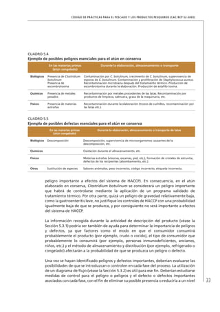 33
CÓDIGO DE PRÁCTICAS PARA EL PESCADO Y LOS PRODUCTOS PESQUEROS (CAC/RCP 52-2003)
peligro importante a efectos del sistema de HACCP). En consecuencia, en el atún
elaborado en conserva, Clostridium botulinum se considerará un peligro importante
que habrá de controlarse mediante la aplicación de un programa validado de
tratamiento térmico. Por otra parte, quizá un peligro de gravedad relativamente baja,
como la gastroenteritis leve, no justiﬁque los controles de HACCP con una probabilidad
igualmente baja de que se produzca, y por consiguiente no será importante a efectos
del sistema de HACCP.
La información recogida durante la actividad de descripción del producto (véase la
Sección 5.3.1) podría ser también de ayuda para determinar la importancia de peligros
y defectos, ya que factores como el modo en que el consumidor consumirá
probablemente el producto (por ejemplo, crudo o cocido), el tipo de consumidor que
probablemente lo consumirá (por ejemplo, personas inmunodeﬁcientes, ancianos,
niños, etc.) y el método de almacenamiento y distribución (por ejemplo, refrigerado o
congelado) afectarán a la probabilidad de que se produzca un peligro o defecto.
Una vez se hayan identiﬁcado peligros y defectos importantes, deberían evaluarse las
posibilidades de que se introduzcan o controlen en cada fase del proceso. La utilización
de un diagrama de ﬂujo (véase la Sección 5.3.2) es útil para ese ﬁn. Deberían estudiarse
medidas de control para el peligro o peligros y el defecto o defectos importantes
asociados con cada fase, con el ﬁn de eliminar su posible presencia o reducirla a un nivel
CUADRO 5.4
Ejemplo de posibles peligros esenciales para el atún en conserva
En las materias primas
(atún congelado)
Durante la elaboración, almacenamiento o transporte
Biológicos Presencia de Clostridium
botulinum
Presencia de
escombrotoxina
Contaminación por C. botulinum, crecimiento de C. botulinum, supervivencia de
esporas de C. botulinum. Contaminación y proliferación de Staphylococcus aureus.
Recontaminación microbiana después del tratamiento térmico. Producción de
escombrotoxina durante la elaboración. Producción de estaﬁlo toxina.
Químicos Presencia de metales
pesados
Recontaminación por metales procedentes de las latas. Recontaminación por
productos de limpieza, salmuera, grasa de la maquinaria, etc.
Físicos Presencia de materias
extrañas
Recontaminación durante la elaboración (trozos de cuchillos, recontaminación por
las latas etc.).
CUADRO 5.5
Ejemplo de posibles defectos esenciales para el atún en conserva
En las materias primas
(atún congelado)
Durante la elaboración, almacenamiento o transporte de latas
Biológicos Descomposición Descomposición, supervivencia de microorganismos causantes de la
descomposición, etc.
Químicos Oxidación durante el almacenamiento, etc.
Físicos Materias extrañas (vísceras, escamas, piel, etc.), formación de cristales de estruvita,
defectos de los recipientes (abombamiento, etc.).
Otros Sustitución de especies Sabores anómalos, peso incorrecto, código incorrecto, etiqueta incorrecta.
 