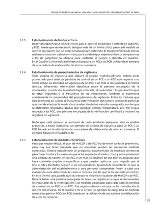 37
CÓDIGO DE PRÁCTICAS PARA EL PESCADO Y LOS PRODUCTOS PESQUEROS (CAC/RCP 52-2003)
5.3.5 Establecimiento de límites críticos
Deberían especiﬁcarse límites críticos para el control del peligro o defecto en cada PCC
y PCD. Puede que sea necesario designar más de un límite crítico para cada medida de
control en relación con un determinado peligro o defecto. El establecimiento de límites
críticos se basará en datos cientíﬁcos y será validado por expertos técnicos competentes
a ﬁn de garantizar su eﬁcacia para controlar el peligro o defecto en cuestión.
En el Cuadro 5.10 se indican límites críticos para un PCC y un PCD utilizando el ejemplo
de una cadena de elaboración de atún en conserva.
5.3.6 Establecimiento de procedimientos de vigilancia
Todo sistema de vigilancia que elabore el equipo multidisciplinario deberá estar
proyectado para detectar pérdidas de control en un PCC o un PCD con respecto a su
límite crítico. La actividad de vigilancia de un PCC o un PCD se documentará en forma
concisa, ofreciendo información detallada sobre la persona encargada de la
observación o medición, la metodología utilizada, el parámetro o los parámetros que
se están vigilando y la frecuencia de las inspecciones. También se examinará
atentamente la complejidad del procedimiento de vigilancia. Entre los factores que
han de tenerse en cuenta se incluyen la determinación del número idóneo de personas
que han de efectuar la medición y la selección de los métodos apropiados con los que
se obtendrán resultados rápidos (por ejemplo: tiempo, temperatura, pH). Por lo que
respecta a los PCC, una persona encargada de la veriﬁcación certiﬁcará y fechará los
registros de vigilancia.
Dado que cada proceso es exclusivo de cada producto pesquero, sólo es posible
presentar, a título ilustrativo, un ejemplo de sistema de vigilancia para un PCC y un
PCD basado en la utilización de una cadena de elaboración de atún en conserva. El
ejemplo ﬁgura en el Cuadro 5.10.
5.3.7 Establecimiento de medidas correctivas
Para que resulte eﬁcaz, el plan de HACCP o de PCD ha de tener carácter preventivo,
pero hay que tener presente que en ocasiones pueden ser necesarias medidas
correctivas. Deberá establecerse un programa documentado de medidas correctivas
para hacer frente a los casos en que se ha superado el límite crítico y se ha producido
una pérdida de control en un PCC o un PCD. El objetivo de ese plan es asegurar que
haya controles amplios y especíﬁcos y que puedan aplicarse para impedir que el
lote o lotes afectados lleguen a los consumidores. Igualmente importante es que la
administración del establecimiento y otro personal competente lleven a cabo una
evaluación para determinar la razón o razones por las que se ha perdido el control.
En este último caso, puede que sea necesario modiﬁcar los planes de HACCP y de PCD.
Deberá haber una persona encargada de llevar un registro en el que se documenten
los resultados de la investigación y las medidas adoptadas para cada caso de pérdida
de control en un PCC o un PCD. Ese registro demostrará que se ha restablecido el
control del proceso. En el Cuadro 5.10 se ofrece un ejemplo de programa de medidas
correctivas para un PCC y un PCD basado en la utilización de una cadena de elaboración
de atún en conserva.
 