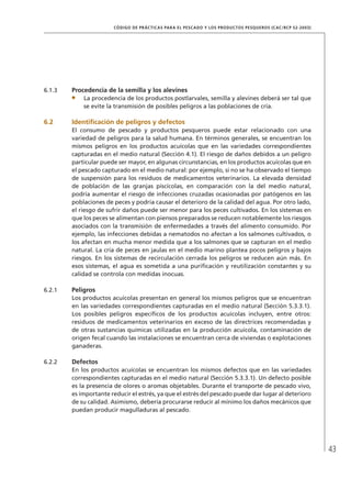 43
CÓDIGO DE PRÁCTICAS PARA EL PESCADO Y LOS PRODUCTOS PESQUEROS (CAC/RCP 52-2003)
6.1.3 Procedencia de la semilla y los alevines
La procedencia de los productos postlarvales, semilla y alevines deberá ser tal que
se evite la transmisión de posibles peligros a las poblaciones de cría.
6.2 Identiﬁcación de peligros y defectos
El consumo de pescado y productos pesqueros puede estar relacionado con una
variedad de peligros para la salud humana. En términos generales, se encuentran los
mismos peligros en los productos acuícolas que en las variedades correspondientes
capturadas en el medio natural (Sección 4.1). El riesgo de daños debidos a un peligro
particular puede ser mayor, en algunas circunstancias, en los productos acuícolas que en
el pescado capturado en el medio natural: por ejemplo, si no se ha observado el tiempo
de suspensión para los residuos de medicamentos veterinarios. La elevada densidad
de población de las granjas piscícolas, en comparación con la del medio natural,
podría aumentar el riesgo de infecciones cruzadas ocasionadas por patógenos en las
poblaciones de peces y podría causar el deterioro de la calidad del agua. Por otro lado,
el riesgo de sufrir daños puede ser menor para los peces cultivados. En los sistemas en
que los peces se alimentan con piensos preparados se reducen notablemente los riesgos
asociados con la transmisión de enfermedades a través del alimento consumido. Por
ejemplo, las infecciones debidas a nematodos no afectan a los salmones cultivados, o
los afectan en mucha menor medida que a los salmones que se capturan en el medio
natural. La cría de peces en jaulas en el medio marino plantea pocos peligros y bajos
riesgos. En los sistemas de recirculación cerrada los peligros se reducen aún más. En
esos sistemas, el agua es sometida a una puriﬁcación y reutilización constantes y su
calidad se controla con medidas inocuas.
6.2.1 Peligros
Los productos acuícolas presentan en general los mismos peligros que se encuentran
en las variedades correspondientes capturadas en el medio natural (Sección 5.3.3.1).
Los posibles peligros especíﬁcos de los productos acuícolas incluyen, entre otros:
residuos de medicamentos veterinarios en exceso de las directrices recomendadas y
de otras sustancias químicas utilizadas en la producción acuícola, contaminación de
origen fecal cuando las instalaciones se encuentran cerca de viviendas o explotaciones
ganaderas.
6.2.2 Defectos
En los productos acuícolas se encuentran los mismos defectos que en las variedades
correspondientes capturadas en el medio natural (Sección 5.3.3.1). Un defecto posible
es la presencia de olores o aromas objetables. Durante el transporte de pescado vivo,
es importante reducir el estrés, ya que el estrés del pescado puede dar lugar al deterioro
de su calidad. Asimismo, debería procurarse reducir al mínimo los daños mecánicos que
puedan producir magulladuras al pescado.
 