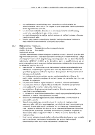 45
CÓDIGO DE PRÁCTICAS PARA EL PESCADO Y LOS PRODUCTOS PESQUEROS (CAC/RCP 52-2003)
Los medicamentos veterinarios y otros tratamientos químicos deberían
administrarse de conformidad con las prácticas recomendadas y en cumplimiento
de los reglamentos nacionales.
Los alimentos medicados deberían ir en envases claramente identiﬁcados y
conservarse separadamente para evitar errores.
Los piscicultores deberían aplicar las instrucciones de los fabricantes en el uso de
los piensos medicados.
Deberá asegurarse la rastreabilidad de todos los ingredientes de los piensos
mediante el mantenimiento de los registros apropiados.
6.3.2 Medicamentos veterinarios
Posibles peligros: Residuos de medicamentos veterinarios
Posibles defectos: Improbables
Orientación técnica:
Todos los medicamentos veterinarios para uso en la acuicultura deberían ajustarse a los
reglamentos nacionales y las directrices internacionales (de conformidad con el Código
internacional recomendado de prácticas para la regulación del uso de medicamentos
veterinarios (CAC/RCP 38-1993) y las Directrices para el establecimiento de un
programa reglamentario para el control de residuos de medicamentos veterinarios en
los alimentos (CAC/GL 16-1993).
Previamente a la administración de medicamentos veterinarios deberá haberse
establecido un sistema para vigilar la aplicación del medicamento a efectos de
garantizar que pueda veriﬁcarse el período de suspensión del tratamiento en el
lote de pescado tratado.
Los medicamentos veterinarios o piensos medicados deberían utilizarse de
conformidad con las instrucciones de los fabricantes, con particular atención a los
períodos de suspensión.
Los productos deberían registrarse ante la autoridad nacional competente.
Los productos deberían ser prescritos o distribuidos solamente por personal
autorizado conforme a los reglamentos nacionales.
Las condiciones de almacenamiento y transporte deberían ajustarse a las
especiﬁcaciones de la etiqueta.
La lucha contra las enfermedades mediante medicamentos deberá efectuarse
sólo sobre la base de un diagnóstico cuidadoso.
Deberían mantenerse registros del uso de medicamentos veterinarios en la
producción acuícola.
Cuando los peces tengan concentraciones de residuos de medicamentos
superiores a los LMR (o en algunos países, a un nivel más bajo impuesto por una
industria), deberá aplazarse la recolección del lote hasta que éste se ajuste al
LMR. Después de efectuar una evaluación de las Buenas Prácticas de Acuicultura
en relación con las medidas anteriores a la recolección, deberían adoptarse las
disposiciones adecuadas para modiﬁcar el sistema de control de residuos de
medicamentos.
En el control aplicado después de la recolección, deberá rechazarse todo pescado
que no se ajuste a los requisitos establecidos por la autoridad nacional
competente para los residuos de medicamentos veterinarios.
 